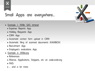 Small Apps are everywhere...
●  Example 1: XWiki SAS intranet
  ● Expense Reports App

  ● Holiday Requests App

  ● CRM App

  ● Automatic contact form upload in CRM

  ● Automatic filing of scanned documents (XAMBOX)

  ● Recruitment App

  ● Employee's evaluations App

● Example 2: XWiki.org

  ● References

  ● Macros, Applications, Snippets, etc on code.xwiki.org

  ● FAQ

  ● … and a lot more
 