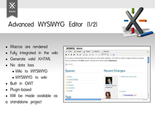 Advanced WYSIWYG Editor (1/2)

● Macros are rendered
● Fully integrated in the wiki

● Generate valid XHTML

● No data loss

   ● Wiki to WYSIWYG

   ● WYSIWYG to wiki

● Built in GWT

● Plugin-based

● Will be made available as

a standalone project
 