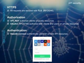 16	

HTTPS
þ  All requests are secured with TLS (RFC5246).
Authorization
þ  API_KEY authorize clients on public resources
þ  OAuth2 (RFC6749) authorize both clients and users on private resources
Authentication
þ  OpenID connect authenticate users on private API resources
API securityMandatory
Optional
 