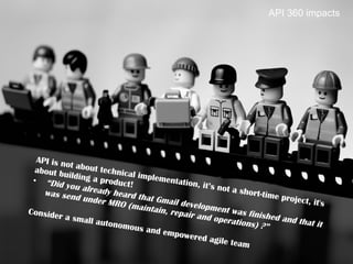 27	

API 360 impacts
API is not about technical implementation, it’s not a short-time project, it's
about building a product!•  “Did you already heard that Gmail development was finished and that it
was send under MRO (maintain, repair and operations) ?”
Consider a small autonomous and empowered agile team
 