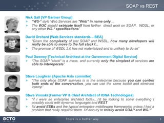5	

Nick Gall [VP Gartner Group]
! “WS-* style Web Services are "Web" in name only…
! The W3C should extricate itself from further direct work on SOAP, WDSL, or
any other WS-* specifications”
David Orchard [Web Services standards – BEA]
! “Given the complexity of just SOAP and WSDL, how many developers will
really be able to move to the full stack?...
! The promise of WSDL 2.0 has not materialized and is unlikely to do so”
Paul Downey [Technical Architect at the Government Digital Service]
! “The SOAP "stack" is a mess, and currently only the simplest of services are
able to interoperate”
Steve Loughran [Apache Axis commiter]
! “The only place SOAP survives is in the enterprise because you can control
both ends of the conversation, you can use the same toolkit and eliminate
interop”
Steve Vinoski [Former VP & Chief Architect of IONA Technologies]
! “if I were an enterprise architect today…I’d be looking to solve everything I
possibly could with dynamic languages and REST
! I’d avoid ESBs and the typical enterprise middleware frameworks unless I had a
problem that really required them. I’d also try to totally avoid SOAP and WS-*”
SOAP vs REST
 