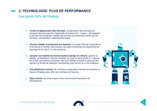 ¤  Limiter le déplacement des données: La distribution des données sur
plusieurs serveurs permet d’augmenter le nombre de «  tuyaux » par lesquels
la donnée est récupérée. Hadoop fait transiter les traitements plutôt que les
données: colocalisation traitements/données.
¤  Pouvoir adapter la puissance aux besoins: un cluster Hadoop s’agrandit au
ﬁl du temps en fonction des besoins, par ajout incrémental de ressources de
stockage et de calcul ( i.e des serveurs)
¤  Garantir une ﬁabilité de fonctionnement (design for failure): garantir la
ﬁabilité en répliquant n fois les données, du coup on peut perdre n-1 noeuds
de cluster sans perdre la donnée. Dès que Hadoop constate la perte de ces
serveurs il recrée les répliques manquantes, pour arriver au n fois conﬁguré.
¤  Une plateforme ouverte: De nombreux composants viennent se brancher au
dessus d’Hadoop pour offrir des interfaces de haut vol
¤  Open source: qui vit au travers d’une communauté importante de
développeurs
2. TECHNOLOGIE: PLUS DE PERFORMANCE
Les points forts de Hadoop
OCTO TECHNOLOGY > THERE IS A BETTER WAY 10
 