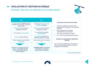 EVALUATION ET GESTION DU RISQUE
Historique de la lutte contre la fraude
¤  Travail sur la détection de fraude dès le
développement du digital il y a une vingtaine
d’années
¤  2005: Introduction de méthodes
d’authentification plus avancées
¤  2010: Début d’utilisation de Hadoop
¤  2011: Nouvel outil analytiques plus avancé
Exemple de comportements significatifs
détectés
Pour les achats de 200$ et plus, dans 85% des
cas qui se sont avérés frauduleux, les cartes
prépayées ont été utilisées
Exemple: Visa face à la détection de la fraude externe
OCTO TECHNOLOGY > THERE IS A BETTER WAY 25
2005 2011
2% des données analysés pour les
modèles les plus anciens ( depuis les
années 2000)
Pratiquement l’intégralité des
données analysées
40 aspects de la transaction
analysés en une fois
500 aspects de la transaction
analysés en une fois
On se base sur une moyenne
On peut faire des analyses
individualisées
Un seul modèle analytique
16 modèles analytiques sur
différents segments, marchés
Temps d’ajout d’un nouvel attribut:
2 à 3 jours
Temps d’ajout d’un nouvel attribut:
1h
2 milliards de $ de transactions
potentiellement frauduleuse
supplémentaires identiﬁées
Réduction de la fraude de 2/3 en
20 ans, mais 6 cents sur 100
dollars de transaction seraient
encore frauduleux
Source: The Wall Street Journal
s
 