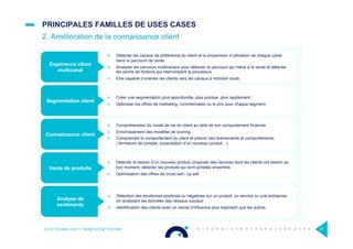 ¤  Détection des tendances positives ou négatives sur un produit, un service ou une entreprise
en analysant les données des réseaux sociaux
¤  Identiﬁcation des clients avec un cercle d’inﬂuence plus important que les autres
¤  Compréhension du mode de vie du client au delà de son comportement ﬁnancier
¤  Enrichissement des modèles de scoring
¤  Comprendre le comportement du client et prévoir des évènements et comportements
( fermeture de compte, souscription d’un nouveau produit…)
¤  Créer une segmentation plus approfondie, plus pointue, plus rapidement
¤  Optimiser les offres de marketing, commerciales ou le prix pour chaque segment
¤  Détecter le besoin d’un nouveau produit, proposer des services dont les clients ont besoin au
bon moment, détecter les produits qui sont achetés ensemble
¤  Optimisation des offres de cross sell / up sell
¤  Détecter les canaux de préférence du client et la propension d’utilisation de chaque canal
dans le parcours de vente
¤  Analyser les parcours multicanaux pour détecter le parcours qui mène à la vente et détecter
les points de frictions qui interrompent le processus
¤  Etre capable d’orienter les clients vers les canaux à moindre couts
PRINCIPALES FAMILLES DE USES CASES
2. Amélioration de la connaissance client
OCTO TECHNOLOGY > THERE IS A BETTER WAY 27
Segmentation client
Connaissance client
Analyse de
sentiments
Expérience client
multicanal
Vente de produits
 