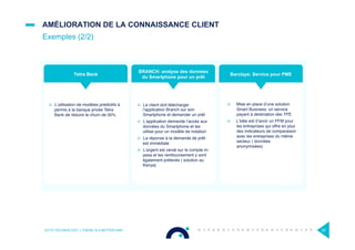 ¤  Mise en place d’une solution
Smart Business: un service
payant à destination des TPE
¤  L’idée est d’avoir un PFM pour
les entreprises qui offre en plus
des indicateurs de comparaison
avec les entreprises du même
secteur ( données
anonymisées)
¤  L’utilisation de modèles prédictifs à
permis à la banque privée Tetra
Bank de réduire le churn de 30%
¤  Le client doit télécharger
l’application Branch sur son
Smartphone et demander un prêt
¤  L’application demande l’accès aux
données du Smartphone et les
utilise pour un modèle de notation
¤  La réponse à la demande de prêt
est immédiate
¤  L’argent est versé sur le compte m-
pesa et les remboursement y sont
également prélevés ( solution au
Kenya)
AMÉLIORATION DE LA CONNAISSANCE CLIENT
Exemples (2/2)
OCTO TECHNOLOGY > THERE IS A BETTER WAY 29
Barclays: Service pour PMETetra Bank
BRANCH: analyse des données
du Smartphone pour un prêt
 
