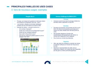 PRINCIPALES FAMILLES DE USES CASES
3. Vers de nouveaux usages: exemples
OCTO TECHNOLOGY > THERE IS A BETTER WAY 30
¤  Principe: sur la base de 6 questions le client peut obtenir
une analyse de comparaison avec ses « pairs »
¤  Les données: utilisation de données statistiques
croisées avec les informations de Ubank et Nab
¤  Exemple de critères « Les gens comme moi »…
>  Ont combien d’épargne?
>  Quelle est le restaurant qu’ils fréquentent le plus?
>  Quelle est leur enseigne préférée?
>  Quel café ils fréquentent le plus?
>  Quel est leur restaurant préféré quand ils vont en
voyage à new York?
Principe:
¤  Concours ouvert à tous avec le principe d’utiliser les
données mises à disposition via des API
Données:
¤  Données de transaction anonymisées de 2012 à avril
2013: 30 millions de transactions sur la base de 2
millions de cartes utilisées dans 200 000 points de
vente
¤  Des données réparties en fonction des
caractéristiques démographiques des clients, du
moment de la dépense et de la catégorie
¤  Pas d’accès au montant des dépenses
Gagnants
¤  Qkly: app aidant les utilisateurs à planiﬁer leur temps
en estimant l’afﬂuence en fonction de l’heure de la
journée
¤  Mad4food: recommandation de cafés, bars et
restaurants à Madrid, sur la base des lieux fréquentés
par des gens du même proﬁl démographique
People like U Innova challenge de BBVA 2013
 