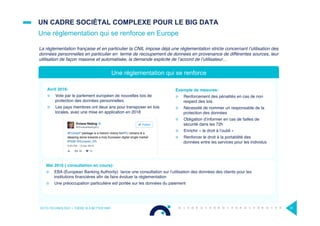 UN CADRE SOCIÉTAL COMPLEXE POUR LE BIG DATA
Une réglementation qui se renforce en Europe
OCTO TECHNOLOGY > THERE IS A BETTER WAY 31
La réglementation française et en particulier la CNIL impose déjà une réglementation stricte concernant l’utilisation des
données personnelles en particulier en terme de recoupement de données en provenance de différentes sources, leur
utilisation de façon massive et automatisée, la demande explicite de l’accord de l’utilisateur…
Avril 2016:
¤  Vote par le parlement européen de nouvelles lois de
protection des données personnelles.
¤  Les pays membres ont deux ans pour transposer en lois
locales, avec une mise en application en 2018
Une réglementation qui se renforce
Mai 2016 ( consultation en cours):
¤  EBA (European Banking Authority) lance une consultation sur l’utilisation des données des clients pour les
institutions ﬁnancières aﬁn de faire évoluer la réglementation
¤  Une préoccupation particulière est portée sur les données du paiement
Exemple de mesures:
¤  Renforcement des pénalités en cas de non
respect des lois
¤  Nécessité de nommer un responsable de la
protection des données
¤  Obligation d’informer en cas de failles de
sécurité dans les 72h
¤  Enrichir « le droit à l’oubli »
¤  Renforcer le droit à la portabilité des
données entre les services pour les individus
 
