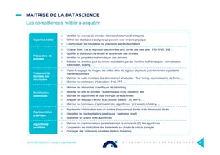 Expertise métier
¤  Identiﬁer les sources de données internes et externes à l’entreprise
¤  Déﬁnir des stratégies d’analyses qui peuvent avoir un sens physique
¤  Communiquer les résultats et les prévisions auprès des métiers
Préparation de
données
¤  Extraire, ﬁltrer, trier et regrouper des données pour former des data sets : PIG, HIVE, SQL…
¤  Qualiﬁer la distribution, la densité et la continuité des données
¤  Identiﬁer les propriétés mathématiques des données
¤  Retraiter les données pour les rendre exploitables par des modèles mathématiques : normalisation,
linéarisation, scaling, …
Traitement de
données non
structurées
¤  Traiter le langage, les images, les vidéos et/ou les signaux physiques pour les rendre exploitables
mathématiquement
¤  Maitriser les outils d’analyse des données non structurées : Text mining, reconnaissance de forme, …
¤  Maitriser les techniques d’indexation : tf-idf, FFT, …
Modélisation
statistiques
¤  Maitriser les démarches scientiﬁques de datamining
¤  Identiﬁer les sets de données : apprentissage, cross validation, test
¤  Maitriser les algorithmes de data mining et de leurs limites
¤  Analyser les résultats d’erreur et du pouvoir prédictif : lift, MAPE, …
¤  Maitriser les techniques d’optimisation des algorithmes : grid search, k-folding, …
Représentation
graphique
¤  Représenter l’information avec un nombre d’occurrences élevés et de dimensions élevés
¤  Interpréter les représentations graphiques : heatmaps, graph, ..
¤  Spatialiser les graphs avec algorithmes
Algorithmes
parallèles
¤  Maitriser les implémentations parallelisables et la complexité (O) des algorithmes
¤  Comprendre les implications des traitements sur cluster de calculs partagés
¤  Prototyper des traitements parallèles Hadoop Streaming …
MAITRISE DE LA DATASCIENCE
Les compétences métier à acquérir
OCTO TECHNOLOGY > THERE IS A BETTER WAY 36
 