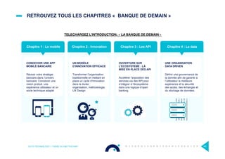 RETROUVEZ TOUS LES CHAPITRES « BANQUE DE DEMAIN »
OCTO TECHNOLOGY > THERE IS A BETTER WAY 45
Chapitre 2 : Innovation Chapitre 3 : Les API
SORTIE
04
AVRIL
UNE ORGANISATION
DATA DRIVEN
Déﬁnir une gouvernance de
la donnée aﬁn de garantir à
l’utilisateur la meilleure
expérience et la sécurité
des accès, des échanges et
du stockage de données.
Chapitre 4 : La data
SORTIE
18
AVRIL
Chapitre 1 : Le mobile
CONCEVOIR UNE APP
MOBILE BANCAIRE
Réussir votre stratégie
bancaire dans l’univers
bancaire: Concevoir une
vision produit, une
expérience utilisateur et un
socle technique adapté
OUVERTURE SUR
L’ECOSYSTEME : LA
MISE EN PLACE DES API
Accélérer l’exposition des
services via des API pour
s’intégrer à l’écosystème
dans une logique d’open
banking.
UN MODÈLE
D’INNOVATION EFFICACE
Transformer l’organisation
traditionnelle en mettant en
place un cycle d’innovation
dans la durée :
organisation, méthodologie,
UX Design.
TELECHARGEZ L’INTRODUCTION: « LA BANQUE DE DEMAIN »
 