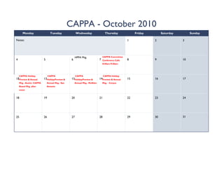 CAPPA - October 2010
        Monday                   Tuesday                Wednesday                   Thursday              Friday        Saturday        Sunday

Notes:                                                                                               1             2               3




                                                        HPPA Mtg.                 CAPPA Committee
4                          5                       6                          7   Conference Calls   8             9               10
                                                                                  8:30am-9:30am




     CAPPA Holiday              CAPPA                   CAPPA                      CAPPA Holiday
12
11Preview & Annual         13HolidayPreview &      13HolidayPreview &         14Preview & Annual     15            16              17
     Mtg. -Austin- CAPPA       Annual Mtg.- San        Annual Mtg.- McAllen       Mtg. - Corpus
     Board Mtg. after          Antonio
     event


18                         19                      20                         21                     22            23              24




25                         26                      27                         28                     29            30              31
 