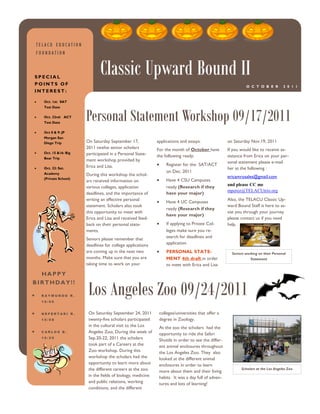TELACU EDUCATION
FOUNDATION



SPECIAL
POINTS OF
                             Classic Upward Bound II
                                                                                                             O C T O B E R          2 0 1 1
INTEREST:

   Oct. 1st: SAT




                      Personal Statement Workshop 09/17/2011
   Test Date

   Oct. 22nd: ACT
   Test Date

   Oct 8 & 9: JP
   Morgan San
   Diego Trip         On Saturday September 17,             applications and essays.               on Saturday Nov.19, 2011
                      2011 twelve senior scholars           For the month of October have          If you would like to receive as-
   Oct. 15 &16: Big   participated in a Personal State-
   Bear Trip
                                                            the following ready:                   sistance from Erica on your per-
                      ment workshop provided by                                                    sonal statement please e-mail
                      Erica and Lisa.                            Register for the SAT/ACT
   Oct. 22: Sat.                                                                                   her at the following :
   Academy
                                                                 on Dec. 2011
                      During this workshop the schol-                                              ericamrosales@gmail.com
   (Private School)                                              Have 4 CSU Campuses
                      ars received information on
                                                                 ready (Research if they           and please CC me
                      various colleges, application
                                                                                                   mperez@TELACUtrio.org
                      deadlines, and the importance of           have your major)
                      writing an effective personal                                                Also, the TELACU Classic Up-
                                                                 Have 4 UC Campuses
                      statement. Scholars also took                                                ward Bound Staff is here to as-
                                                                 ready (Research if they
                      this opportunity to meet with                                                sist you through your journey
                                                                 have your major)
                      Erica and Lisa and received feed-                                            please contact us if you need
                      back on their personal state-              If applying to Private Col-       help.
                      ments.                                     leges make sure you re-
                      Seniors please remember that               search for deadlines and
                      deadlines for college applications         application
                      are coming up in the next two              PERSONAL STATE-                     Seniors working on their Personal
                      months. Make sure that you are             MENT 4th draft in order                        Statement
                      taking time to work on your                to meet with Erica and Lisa

  HAPPY


                       Los Angeles Zoo 09/24/2011
BIRTHDAY!!

  RAYMUNDO R.
  10/06


  NEFERTARI R.         On Saturday September 24, 2011        colleges/universities that offer a
  10/08                twenty-five scholars participated     degree in Zoology.
                       in the cultural visit to the Los      At the zoo the scholars had the
  CARLOS B.            Angeles Zoo, During the week of       opportunity to ride the Safari
  10/20                Sep.20-22, 2011 the scholars          Shuttle in order to see the differ-
                       took part of a Careers at the         ent animal enclosures throughout
                       Zoo workshop. During this             the Los Angeles Zoo. They also
                       workshop the scholars had the         looked at the different animal
                       opportunity to learn more about       enclosures in order to learn
                       the different careers at the zoo      more about them and their living
                                                                                                          Scholars at the Los Angeles Zoo
                       in the fields of biology, medicine    habits. It was a day full of adven-
                       and public relations, working         tures and lots of learning!
                       conditions, and the different
 