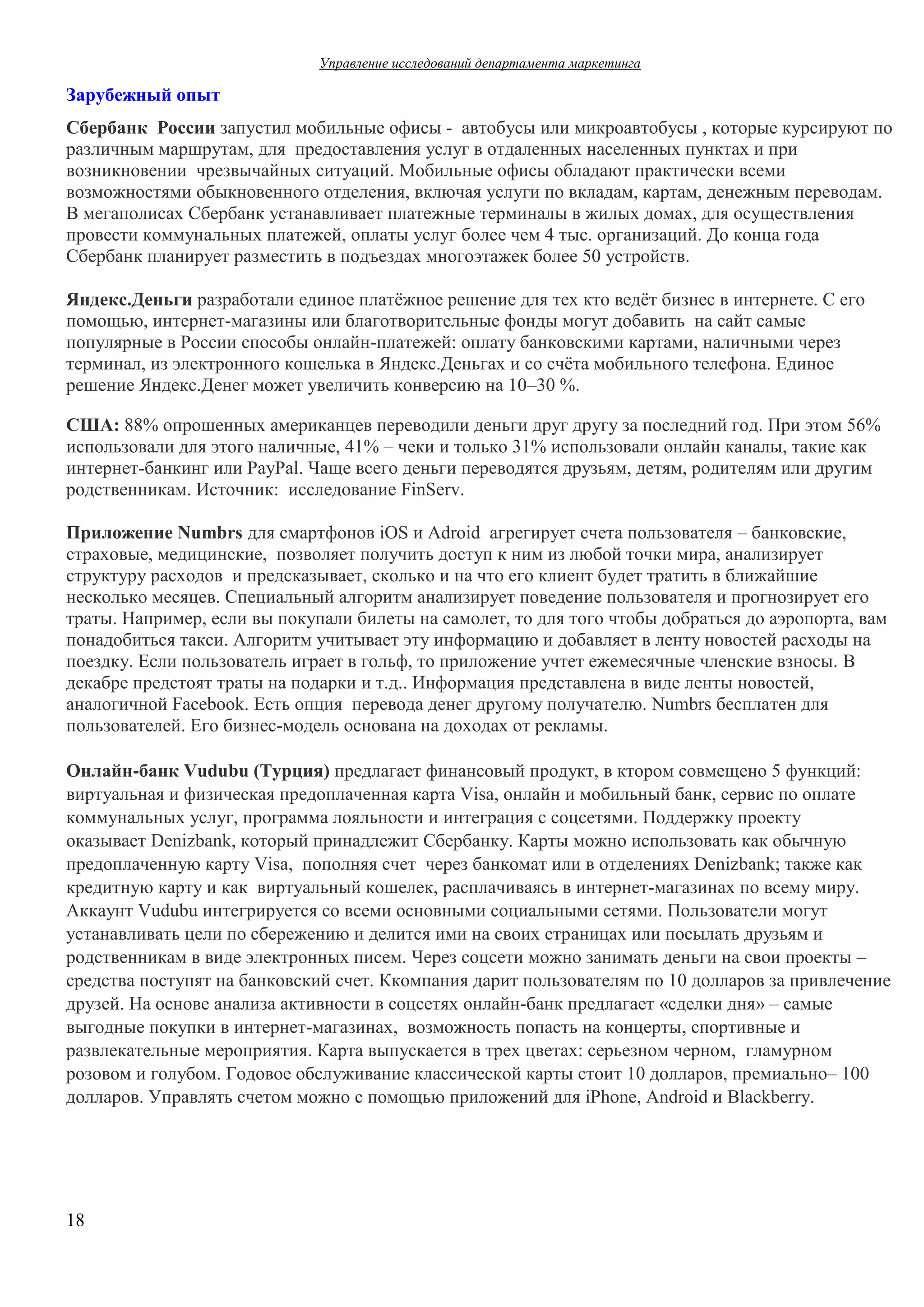 Управление  исследований  департамента  маркетинга  

Зарубежный  опыт
Сбербанк России запустил  мобильные  офисы  - автобусы  или  микроавтобусы  ,  которые  курсируют  по  
различным  маршрутам,  для    предоставления  услуг  в  отдаленных  населенных  пунктах  и  при  
возникновении    чрезвычайных  ситуаций.  Мобильные  офисы  обладают  практически  всеми  
возможностями  обыкновенного  отделения,  включая  услуги  по  вкладам,  картам,  денежным  переводам.  
В мегаполисах Сбербанк  устанавливает платежные терминалы  в  жилых  домах,  для  осуществления  
провести  коммунальных платежей,  оплаты услуг  более  чем  4 тыс.  организаций.  До  конца года  
Сбербанк  планирует  разместить  в  подъездах  многоэтажек  более  50  устройств.
Яндекс.Деньги разработали  единое  платёжное  решение  для  тех  кто  ведёт  бизнес  в  интернете.  С  его  
помощью,  интернет-магазины  или  благотворительные  фонды  могут  добавить    на  сайт  самые  
популярные  в  России  способы  онлайн-платежей:  оплату  банковскими  картами,  наличными  через  
терминал,  из  электронного  кошелька  в  Яндекс.Деньгах  и  со  счёта  мобильного  телефона.  Единое  
решение  Яндекс.Денег  может  увеличить  конверсию  на  10–30 %.
США: 88%  опрошенных  американцев  переводили  деньги  друг  другу  за  последний  год.  При  этом  56%  
использовали  для  этого  наличные,  41%  – чеки  и  только  31%  использовали  онлайн  каналы,  такие  как  
интернет-банкинг  или  PayPal.  Чаще  всего  деньги  переводятся  друзьям,  детям,  родителям  или  другим  
родственникам.  Источник:   исследование FinServ.
Приложение  Numbrs для  смартфонов  iOS  и  Adroid    агрегирует  счета  пользователя  – банковские,  
страховые,  медицинские,    позволяет  получить  доступ  к  ним  из  любой  точки  мира,  анализирует  
структуру  расходов    и  предсказывает,  сколько  и  на  что  его  клиент  будет  тратить  в  ближайшие  
несколько  месяцев. Специальный  алгоритм  анализирует  поведение  пользователя  и  прогнозирует  его  
траты.  Например,  если  вы  покупали  билеты  на  самолет,  то  для  того  чтобы  добраться  до  аэропорта,  вам  
понадобиться  такси.  Алгоритм  учитывает  эту  информацию  и  добавляет  в  ленту  новостей  расходы  на  
поездку.  Если  пользователь  играет  в  гольф,  то  приложение  учтет  ежемесячные  членские  взносы.  В
декабре  предстоят  траты  на  подарки и  т.д..  Информация  представлена  в  виде  ленты  новостей,  
аналогичной  Facebook.  Есть  опция    перевода  денег  другому  получателю.  Numbrs  бесплатен  для  
пользователей.  Его  бизнес-модель  основана  на  доходах  от  рекламы.  
Онлайн-банк  Vudubu  (Турция) предлагает  финансовый  продукт,  в  ктором  совмещено  5 функций:  
виртуальная  и  физическая  предоплаченная  карта  Visa,  онлайн  и  мобильный  банк,  сервис  по  оплате
коммунальных  услуг,  программа  лояльности  и интеграция  с  соцсетями.  Поддержку  проекту  
оказывает Denizbank,  который  принадлежит  Сбербанку.  Карты  можно  использовать  как  обычную  
предоплаченную  карту  Visa,    пополняя  счет   через  банкомат  или  в  отделениях  Denizbank;;  также  как  
кредитную  карту  и  как    виртуальный  кошелек,  расплачиваясь в  интернет-магазинах  по  всему  миру.
Аккаунт  Vudubu  интегрируется  со  всеми  основными  социальными  сетями.  Пользователи  могут  
устанавливать  цели  по  сбережению  и  делится  ими  на  своих  страницах  или  посылать  друзьям  и  
родственникам  в  виде  электронных  писем.  Через  соцсети  можно  занимать  деньги  на  свои  проекты  –
средства  поступят  на  банковский  счет. Ккомпания  дарит  пользователям  по  10  долларов  за  привлечение  
друзей. На  основе  анализа  активности  в  соцсетях  онлайн-банк  предлагает  «сделки  дня»  – самые  
выгодные  покупки  в  интернет-магазинах,    возможность  попасть  на  концерты,  спортивные  и  
развлекательные  мероприятия. Карта  выпускается  в  трех  цветах:  серьезном  черном,   гламурном  
розовом  и  голубом.  Годовое  обслуживание  классической  карты  стоит  10  долларов,  премиально– 100
долларов.  Управлять  счетом  можно  с  помощью  приложений  для  iPhone,  Android  и  Blackberry.

18

 