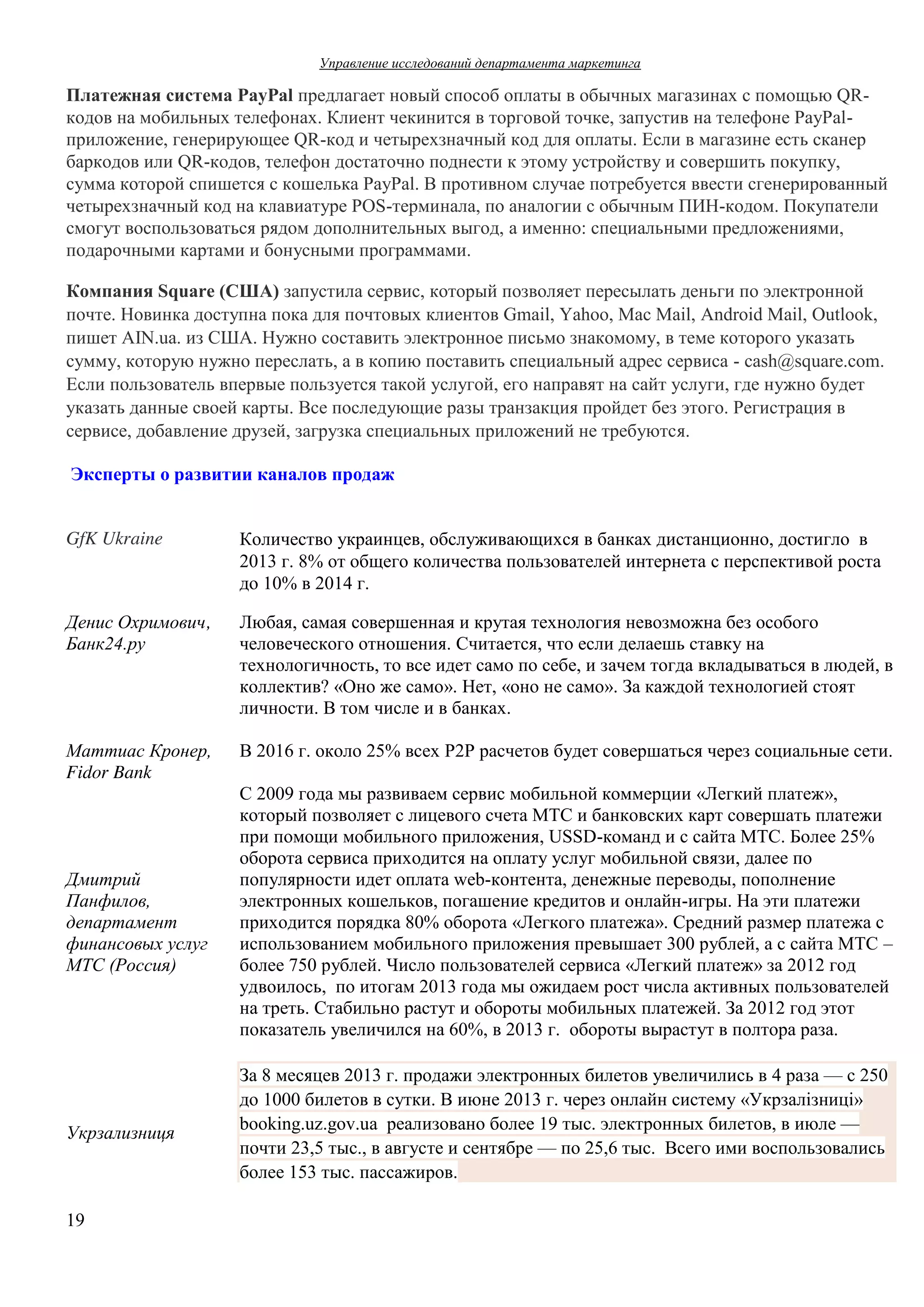 Управление  исследований  департамента  маркетинга  

Платежная  система  PayPal предлагает  новый  способ  оплаты  в  обычных  магазинах  с  помощью  QRкодов  на  мобильных  телефонах.  Клиент  чекинится  в  торговой  точке,  запустив  на  телефоне  PayPalприложение,  генерирующее  QR-код  и  четырехзначный  код  для  оплаты.  Если  в  магазине  есть  сканер  
баркодов  или  QR-кодов,  телефон  достаточно  поднести  к  этому  устройству  и  совершить  покупку,  
сумма  которой  спишется  с  кошелька  PayPal.  В  противном  случае  потребуется  ввести  сгенерированный  
четырехзначный  код  на  клавиатуре  POS-терминала,  по  аналогии  с  обычным  ПИН-кодом.  Покупатели  
смогут  воспользоваться  рядом  дополнительных  выгод, а  именно:  специальными  предложениями,  
подарочными  картами  и  бонусными  программами.
Компания  Square  (США) запустила  сервис,  который  позволяет  пересылать  деньги  по  электронной  
почте. Новинка  доступна  пока  для  почтовых  клиентов  Gmail,  Yahoo,  Mac  Mail,  Android Mail, Outlook,
пишет  AIN.ua. из  США.  Нужно  составить  электронное  письмо  знакомому,  в  теме  которого  указать  
сумму,  которую  нужно  переслать,  а  в  копию  поставить  специальный  адрес  сервиса  - cash@square.com.
Если  пользователь  впервые  пользуется  такой  услугой,  его  направят  на  сайт  услуги,  где  нужно  будет  
указать  данные  своей  карты.  Все  последующие  разы  транзакция  пройдет  без  этого.  Регистрация  в  
сервисе,  добавление  друзей,  загрузка  специальных  приложений  не  требуются.
Эксперты  о  развитии  каналов  продаж
GfK Ukraine

Количество  украинцев,  обслуживающихся  в  банках  дистанционно,  достигло    в  
2013  г.  8%  от  общего  количества  пользователей  интернета с  перспективой  роста  
до  10%  в 2014  г.  

Денис  Охримович,
Банк24.ру

Любая,  самая  совершенная  и  крутая  технология  невозможна  без  особого  
человеческого  отношения.  Считается,  что  если  делаешь  ставку  на  
технологичность,  то  все  идет  само  по  себе,  и  зачем  тогда  вкладываться  в  людей,  в  
коллектив?  «Оно  же  само».  Нет,  «оно  не  само».  За  каждой  технологией  стоят  
личности.  В  том  числе  и  в  банках.

Маттиас  Кронер,  
Fidor Bank

В  2016  г.  около  25%  всех  P2P расчетов  будет  совершаться  через  социальные  сети.

Дмитрий  
Панфилов,  
департамент  
финансовых  услуг  
МТС  (Россия)

Укрзализниця

19

С  2009  года  мы  развиваем  сервис  мобильной  коммерции  «Легкий  платеж»,  
который  позволяет  с  лицевого  счета  МТС  и  банковских  карт  совершать  платежи  
при  помощи  мобильного  приложения,  USSD-команд  и  с  сайта  МТС.  Более  25%  
оборота  сервиса  приходится  на  оплату  услуг  мобильной  связи,  далее  по  
популярности  идет  оплата  web-контента,  денежные  переводы,  пополнение  
электронных  кошельков,  погашение  кредитов  и  онлайн-игры.  На  эти  платежи  
приходится  порядка  80%  оборота  «Легкого  платежа».  Средний  размер  платежа  с  
использованием  мобильного  приложения  превышает  300  рублей,  а  с  сайта  МТС  –
более  750  рублей. Число  пользователей  сервиса  «Легкий  платеж»  за  2012  год  
удвоилось,    по  итогам  2013  года  мы  ожидаем  рост  числа  активных  пользователей  
на  треть.  Стабильно  растут  и  обороты  мобильных  платежей.  За  2012  год  этот  
показатель  увеличился  на  60%,  в  2013  г.    обороты  вырастут  в  полтора  раза.
За 8 месяцев  2013 г.  продажи  электронных  билетов  увеличились  в 4 раза — с 250
до 1000  билетов  в сутки.  В июне  2013 г.  через  онлайн  систему  «Укрзалiзницi»  
booking.uz.gov.ua    реализовано  более  19 тыс.  электронных  билетов,  в июле —
почти  23,5 тыс.,  в августе  и сентябре — по 25,6 тыс.    Всего  ими  воспользовались  
более  153 тыс.  пассажиров.

 