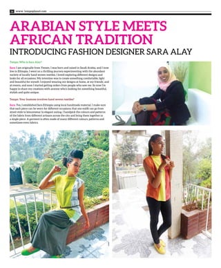 www. tempoplanet.com16
ARABIAN STYLE MEETS
AFRICAN TRADITION
INTRODUCING FASHION DESIGNER SARA ALAY
Tempo: Who is Sara Alay?
Sara: I am originally from Yemen, I was born and raised in Saudi Arabia, and I now
live in Ethiopia. I went on a thrilling journey experimenting with the abundant
variety of locally hand woven textiles. I loved exploring different designs and
looks for all occasions. My intention was to create something comfortable, light
and beautiful for myself. I enjoyed wearing my designs at home, at my friends’, and
at events, and soon I started getting orders from people who saw me. So now I’m
happy to share my creations with anyone who’s looking for something beautiful,
stylish and quite unique.
Tempo: Your business involves hand woven textiles?
Sara: Yes, I established Sara Ethiopia using local handmade material. I make sure
that each piece can be worn for different occasions; that one outfit can go from
street style to leisurewear to elegant outing. I handpick the colours and patterns
of the fabric from different artisans across the city and bring them together in
a single piece. A garment is often made of many different colours, patterns and
sometimes even fabrics.
 