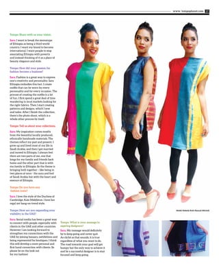 www. tempoplanet.com 17
Tempo: Share with us your vision.
Sara: I want to break the stereotype
of Ethiopia as being a third world
country. I want my brand to become
international. I want people to stop
associating Ethiopia with poverty
and instead thinking of it as a place of
beauty, elegance and style.
Tempo: How did your passion for
fashion become a business?
Sara: Fashion is a great way to express
one’s creativity and personality. Sara
Ethiopia embodies this fact. I create
outfits that can be worn by every
personality and for every occasion. The
process of creating the outfits is a lot
of fun. I first spend a great deal of time
wandering in local markets looking for
the right fabrics. Then I start creating
patterns and designs, which I sew
and tailor. After I finish the collection,
there’s the photo shoot, which is a
whole other process by itself.
Tempo: Tell us about your collections.
Sara: My inspiration comes mostly
from the beautiful locally produced,
ethnically handmade materials. The
themes reflect my past and present. I
grew up and lived most of my life in
Saudi Arabia, and then I got married
and moved to Ethiopia. I always feel
there are two parts of me, one that
longs for my family and friends back
home and the other part that is with
my family in Ethiopia. So the theme is
bringing both together – like being in
two places at once - the aura and feel
of Saudi Arabia but with the heart and
essence of Ethiopia.
Tempo: Do you have any
fashion icons?
Sara: I love the style of the Duchess of
Cambridge, Kate Middleton. I love her
regal yet bang-on-trend style.
Tempo: How are you expanding your
visibility in the UAE?
Sara: Social media has been a great way
to connect with people, especially with
clients in the UAE and other countries.
However I am looking forward to
strengthen my connections with the
UAE by joining bazaars, exhibitions and
being represented by boutiques. I think
this will develop a more personal and
first hand connection with clients. So
please be on the look out
for my fashion!
Tempo: What is your message to
aspiring designers?
Sara: My message would definitely
be to keep going and never quit.
As cliché as that sounds, it is true
regardless of what you want to do.
The road towards your goal will get
bumpy but the only way to achieve it
and be a successful designer is to stay
focused and keep going.
Model: Makeda Ruth Hannah Mitchell
 