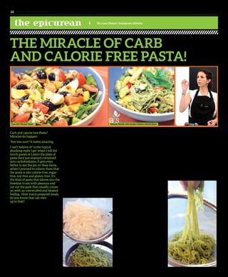 www. tempoplanet.com22
the epicurean By Lana Nasser/ Instagram: @l4n4n
THE MIRACLE OF CARB
AND CALORIE FREE PASTA!
Carb and calorie free Pasta?
Miracles do happen!
“Are you sure? It tastes amazing,
I can’t believe it!” is the typical
shocking reply I get when I tell the
lunch guests at Lana’s the plate of
pasta they just enjoyed contained
zero carbohydrates. It gets even
better to see the joy on their faces,
when I proceed to inform them that
the pasta is also calorie-free, sugar-
free, soy-free and gluten-free. It’s
the kind of pasta that allows you the
freedom to eat with pleasure and
cut out the guilt that usually comes
on with an overstuffed and bloated
feeling. How many prepared meals
do you know that can own
up to that?
So what is the secret behind the pasta of
air? It’s not pasta, it’s a miracle noodle called
Shirataki, which is a translucent, gelatinous
and traditional Japanese noodle made from
the bulb of the Devil’s Tongue plant. It
sounds quite sinister right? But not to worry,
this plant is all good on the inside and the
benefits are endless. It takes its nickname
from the dark reddish-purple spadix that
juts from its center like a pointy lurid
tongue. Other names used for it are Konjac,
pronounced like “Cognac”, konnyaku,
voodoo lily, snake palm and elephant yam.
At the heart of the plant is the yam or the
potato that is pulverized into flour that is
then formed into patties popularly known
as yam cakes. These cakes can be fileted and
eaten as sashimi, formed into gelatinous balls
or pressed into the famous miracle Shirataki
noodles. Its name means “white waterfall”,
which again is derived from the white, see-
through appearance of the noodles and the
fact they are largely composed of water and
glucomannan; a water soluble fiber with
very little flavor of its own.
It is available though in various flavors such
as spinach, which is what Lana’s café stocks
up on and a black Shirataki, which is a type
of Japanese vegetable. In both cases, because
of the added ingredient to the noodle, there
is a slight calorie increase of about
10 to 15 calories.
How does it all work? It is the water and
vegetable fiber, glucomannan, that gives
this noodle its sought after super powers.
The fiber, which contains no fat, sugar
or starch, slows down digestion, which
allows you to fully absorb and benefit
from the nutrients in the foods added
to your noodle dish and the best part is
it prolongs the sensation of fullness. If
you replace your traditional pasta meal
with the Miracle Noodle, you could easily
reduce the total calorie count of the meal
by 500, and possibly more. It also reduces
the glycemix index, which is great for
people who are trying to control their
blood sugar levels. Medical studies have
shown that the Miracle Noodle has had
beneficial effects for people with Type II
diabetes, constipation, obesity
and cholesterol.
If your interest has piqued enough to find
out what a miracle tastes like, pass by
Lana’s café for lunch. The spinach noodle
is served up in a Garden Chicken Alfredo
sauce with strips of grilled chicken, lightly
sautéed zucchini, squash, red bell pepper
and mushrooms in a low fat cream sauce.
Another healthy option is the Tuna Ziti
“Nicoise” salad with chunks of tuna,
tomatoes, potatoes, boiled egg, blanched
green beans and black olives in a balsamic
vinaigrette. If you prefer to prepare your
dish at home, you can also purchase the
packaged noodles from Lana’s. They are
packed in water and should be stored in
the fridge. The preparation method is
very simple; once the package is opened,
and the water drained, the noodles are run
under hot water to bring them up to a warm
temperature. Your cooked ingredients are
then mixed in with the noodles to add flavor
and extra nutrition to your meal.
Always remember to choose the ingredients
you’ll add to your pasta wisely because that’s
where your calorie, sugar and fat intake
will be coming from. Cook up a meal that is
healthy, beneficial and serves
you the results!
Spinach Noodle with Garden Chicken Alfredo SauceTuna Ziti ‘‘Nicoise’’ Salad
 
