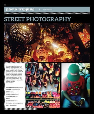 Street photography features an
object or an environment. The
term ‘street’ in photography refers
to time instead a place; framing
and timing are the key aspects of
the craft, with the aim to create
images at a decisive or poignant
moment. You don’t need to use
a professional camera, you can
use a good mobile camera. The
important thing is to capture the
image at the right
time and place.
PHOTOGRAPHER: AMJAD RASOOL
LOCATION: ABU DHABI, UAE
SETTING: Mobile
CAMERA MODEL: iPhone 5
F-STOP/APERTURE: f2.4
ISO: 200
SHUTTER SPEED: 1/20sec
TIP: You don’t take a photograph, you
make it. (Ansel Adams)
photo tripping By Shahid Saeed
STREET PHOTOGRAPHY
www. tempoplanet.com26
 