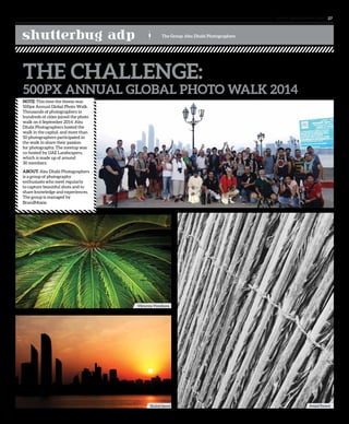 www. tempoplanet.com 27
shutterbug adp The Group: Abu Dhabi Photographers
NOTE: This time the theme was
500px Annual Global Photo Walk.
Thousands of photographers in
hundreds of cities joined the photo
walk on 6 September 2014. Abu
Dhabi Photographers hosted the
walk in the capital, and more than
50 photographers participated in
the walk to share their passion
for photography. The meetup was
co-hosted by UAE Landscapers,
which is made up of around
30 members.
ABOUT: Abu Dhabi Photographers
is a group of photography
enthusiasts who meet regularly
to capture beautiful shots and to
share knowledge and experiences.
The group is managed by
BrandMoxie.
THE CHALLENGE:
500PX ANNUAL GLOBAL PHOTO WALK 2014
Viktoryia Vinnikava
Shahid Saeed Amjad Rasool
 
