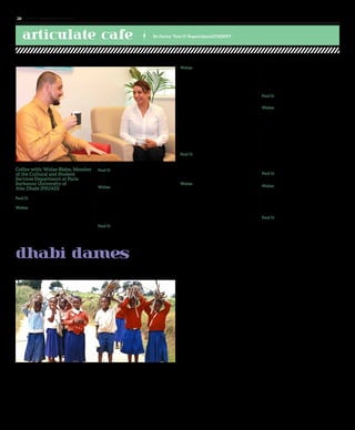 Coffee with: Wafae Bisim, Member
of the Cultural and Student
Services Department at Paris
Sorbonne University of
Abu Dhabi (PSUAD)
Paul D: When did you move to Abu Dhabi?
Wafae: I arrived here in January 2001 and
worked in 5-star hotels for a couple of years
then decided it was time for a change. I
found an interesting position in an embassy
in Abu Dhabi where they needed French-
speaking staff.
Paul D: How did you get involved
with PSUAD?
Wafae: While working at the embassy I
heard about a French university opening
in Abu Dhabi. I sent my CV to them and
I got a phone call two months afterwards
asking me to come in for an interview. I
left the embassy for this new and exciting
adventure at PSUAD.
Paul D: What made you gravitate towards a
career in student campus entertainment?
dhabi dames
Life Learnings
Wafae: When I started at Sorbonne
University, I was the Executive Assistant
of the Vice President. I was attending a
management council meeting and helping
with the translation for the French and
Emirati members. After that a position
opened in the Cultural and Student Services
Department. I took the chance to apply for
it, got it, and here I am.
At Sorbonne-Abu Dhabi, we have more
than sixty different nationalities. It’s
amazing to see these young people from
different cultures and religions. Having
direct contact with the diverse student
body and staff is what makes my
job so interesting.
Paul D: Since I moved here in late 2011,
I noticed that you have been integral in
providing PSUAD with top-notch poetry
events. Do you have a personal
passion with poetry?
Wafae: I just love poetry. For me it’s a
healing tool to the mind and soul. I grew
up loving the poetry of Nizar Qabbani. His
lyrics are sung by Lebanese and Syrian
vocalists who helped popularize his work.
Qabbani made women his main theme
and inspiration. I love also Palestinian poet
Mahmoud Darwish, and of course I also
read French poems and enjoy them very
much. When I first came to the UAE, I was
amazed by this country; where almost all its
citizens are poets. I was introduced to Nabati
poetry. Some of the Nabati poets sing while
reciting; this describes and represents their
identity, their inspiration, and their dreams.
Organizing poetic evenings at Sorbonne
University is a dream come true.
Paul D: Is it part of the school’s mission to
provide these types of multicultural events?
Wafae: Yes, our department provides
different cultural and artistic activities such
as music classes, painting, theatre and, of
course, we organize poetic evenings. These
activities allow students to broaden their
skills and stimulate exchange with regards
to idea sharing. Some students are poets
who were never given the opportunity to
speak in public. Sorbonne-Abu Dhabi gave
them that chance. Every year we have more
and more students participating along with
other poets from other universities as well
as poets from the community.
Paul D: What are your favourite events, that
you have organized in Abu Dhabi?
Wafae: Mainly the Poetic Evenings, but
every year we also celebrate UAE National
Day. We have International Day where
students talk about their origins and present
their countries, and we also organize a
yearly student talent show.
Paul D: It’s great that you love organizing.
Let’s organize this bill. Can you organize the
remainder of the check if I give you
five dirhams?
The new term has started. But it is not just about the achievement of academic brilliance.
It is also about picking up an extra dose of humanness, empathy, and compassion to others.
Parents, take note
Children need not just qualified teachers, but also other children from different walks
of life to learn crucial life lessons. They say it takes a community to raise a child, and it
certainly takes more than school to educate one.
Social consciousness teaches children to respect their others. Erroneous thinking is caused
by erroneous perception. But what do parents want to present to their children? That it
is a superficial world that we live in? One where cool is dictated by money, wealth, fashion,
and the height of one’s heels?
Give guidance to your child
The unmonitored child views violence, hatred and pornography freely on the net.
Innocence is lost much too soon. In neighboring countries blood-splattered children are
rushed to the hospitals, and left to die. We see on TV that children in Liberia are orphaned
due to the Ebola outbreak. Our world has changed drastically in the last two years.
Ask yourself: Am I becoming more apathetic as a parent?
School teaches our children a lot. But it is truly the duty of every parent to teach his child to
forgive, to make peace, to love, to understand, and to tolerate.
The UAE has blessed us with excellent schools. But parents must show restraint and avoid
giving their kids unnecessary flashy gifts, such as Iphones, IPads, stone-encrusted phone
covers, extravagant watches and fancy cars. Endless desires leads to endless waste on every
level: waste of food, waste of clothes and waste of gadgets... Parents should learn to say no
to their children.
A village educates
During a recent visit to Tanzania, I saw a heart-warming sight of little children on the long
dusty road off to school. Each one carried a long stick to make a fire to cook his food. Their
day began thus. Teachers taught them self-sufficiency. First they would eat, be nourished
and with full stomachs tackle the math on the blackboard. The idea of breakfast porridge
got them to school! You see dedicated teachers who are paid very low wages trying to eke
a meager living, but striving to inspire a new generation.
Then you see rich spoilt kids in other countries, making light of their God-given
opportunities. Even the wise King Solomon is said to have made a shipwreck of his life in
spite of his wealth.
Simply expect good
“My dreams are achievable,” said the cheerful Masai teenager, who is a part time drummer
and a tourism student learning three languages. Things may work out for him differently.
Who knows? And who can predict what’s in store for our own children? Regardless of the
outcome we should at least teach our children to have empathy and compassion for others.
By Marien Oomen
articulate cafe By Dorian “Paul D” Rogers/@pauldTHERIPY
www. tempoplanet.com28
 