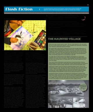 The Haunted Village
by Mariam Juma Al Dhaheri
The Painter’s Child looked on through the
clouds on high. Sometimes he wondered
why the world was dark, void of feeling
and hope. Sometime he wondered why
the ages passed on in a paradigm of
unchanging events, each different, but
similar. Near the shore, the world was
separate yet one with the ashen gray
that had covered all the land ever since
the colours of the remnants of the world
had been taken away by the one event
that would go on to change everything.
Far beyond, he could hear the song of the
Ancient Ones, the melancholy sounds of
a tune that, in every way, possessed the
very essence of life, yet failed to
appease him.
For life, there was none. At the edge of the
wooden plank directed outward, towards
the silent sea, he sat, and looked on. All
was gray, ashen gray. And what once was
would never be, he knew, for it was to
be as such. The last of the painters was
dead, gone with the end of the era. And
he, sitting there, alone was the last of the
Painter’s Children.
In the days of lore he heard of the ones
who had descended downwards and
coloured the world, when all laughed
and each was not alone. He recalled, and
slowly, a tear brushed past his cheek.
His dark black hair parted to the left, his
simple rags, his posture and his very being
gave off an aura of hope, something that
was lacking in a dying world. The painter’s
had come once, down to the ground in
their Wooden Spaceships, they were good
in all they said and did. They painted the
skies, the oceans and then, people called
the era a golden age. But then came the
one they called the Emperor, they said
he was a mere child, a child of unknown
origins, but a child nonetheless.
His arrival heralded the end of the
Painters, and the beginning of the
darkness, the beginning of the end of the
age. None saw the child, none knew of
him. Only the wind carried whispers and
rumours of a little boy, of darkness and
lacking in soul. And ‘ere sat the Painter’s
Child, the last of his kind. Alive because
he was not discovered, alive because he
had not left the world in the Wooden
Spaceships. Getting up, he turned back and
began to walk away, because he was here
for a reason. He knew where the Emperor
was. The planks clattered as the wind
blew against the boy’s hair. Before him,
facing the ocean stood the vast palace of
stone, and ebony. Time, though ephemeral,
held both dark and light.
And ‘ere stood the Painter’s Child. Walking
onward, he entered the glimmering
monument, for none barred it, none knew
of it but the Painter Men. And as with all
things in the world, the palace was dark.
With ebony and coal, it was a marvel to
behold, but the Child had no time for this.
He knew what he would face, he knew
that this was his burden to bear. The steps
of his bare feet made no sounds upon the
stairs, his feet slid across the floor and
behold! He came across a vast door, and
with the turn of the handle, he entered.
And within was a mirror, a gargantuan
structure held erect and motionless, and
walking on, within the child saw the
emperor. The Painter’s Child saw himself.
It was he who darkened the world, he
who made the mistake of life. It was then,
in that moment of realization, that he
hurled the rock he held within his satchel
towards the mirror which shattered and
fell upon the marbled floor. The colours
returned, the world restored to the Golden
Age of lore. But now, within the palace,
lay the remnants of the Emperor and the
corpse of the Painter’s Child.
The Painter’s Child
By Adithya Christopher
ZAYED UNIVERSITY’S AL KHARAREEF STORYTELLING CLUB
was created to enrich the legacy of the Emirati storytelling tradition
and contribute to the revival of this important cultural heritage
within the United Arab Emirates.
Last year, the Club in partnership with the Abu Dhabi Music &
Arts Foundation launched an Emirati cultural literacy project titled
the Story Mile, a collection of 48 original fables and folktales, written by students
from the Academic Bridge Program, illustrated by the College of Arts and Creative
Enterprise majors and translated by ZOWD volunteers into the language of its
characters, Emirati dialect.
The Story Mile tales, which are the first of a three volume series, were recently
published as a book in English and titled “Tales from the Emirates” in Arabic. The
stories not only share the storytelling tradition of the Emirates, but have also
introduced other key aspects of Emirati culture and are creating new footprints in
the sands of the cultural landscape of the UAE.
There once was a house made of arish. The sun never entered it, the rain never
fell on it and the wind never shook it. Jinn occupied it for more than a thousand
years. Humans called them Qawm Al Deseas.
The people didn’t want Qawm Al Deseas because they brought misfortune on
the village, so the Sheikh decided to destroy the house. One day soon after, the
villagers all started reading the Holy Quran and mawethat. But one old woman
called Aisha didn’t want the house destroyed. She had lived in the area for more
than 70 years, and knew what would happen if the house was knocked down.
Aisha warned the people but no one listened, so she left.
The night after Al Asha prayers, the villagers read together in a loud voice.
Suddenly, the house burst into flames. They thought they had killed all the jinn,
but they were wrong. Qawm Al Deseas didn’t die. They had escaped and were
now very angry.
They went to Ras Al Khaimah to get help from a friend who lived in the sea.
Khattaf Raffay is a boat with a haunted sail. United, Khattaf Raffay and Qawm Al
Deseas decided to kill the people, take their souls and throw the bodies away.
Disguised as traders, Qawm Al Deseas and Khattaf Raffay built a store in the
Souqand hung up a sign, ‘Change Your Life in a Minute.’ They invited the Sheikh
to open it. When he stepped inside, his mind started playing tricks. He saw an
amazing chair made of gold and purple diamonds and other wonderful things.
Khattaf Raffay told the Sheikh to close his eyes and put his hand on a sail.
Possessed by Qawm Al Deseas, the Sheikh saw everything he wanted in life –
popularity, riches, and much more. He left the store telling people how wonderful
it was. The people visited one by one. Qawm Al Deseas and Khattaf Raffay were
very happy, because with each body they entered, they became stronger. They
turned all the people in to jinn and made the whole village haunted.
www. tempoplanet.com 31
FLASH FICTION IS A STYLE OF FICTIONAL LITERATURE CHARACTERIZED BY
BREVITY; WITH THE STANDARD BEING A STORY OF UNDER 1000 WORDS.
Illustration by Dina Bin Masoud
“Suddenly, the
house burst
into flames.”
 