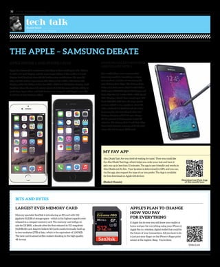 www. tempoplanet.com32
THE APPLE – SAMSUNG DEBATE
BITS AND BYTES
LARGEST EVER MEMORY CARD
Memory specialist SanDisk is introducing an SD card with 512
gigabyte (512GB) of storage space – which is the highest capacity ever
released in a compact memory card. The memory card will go on
sale for US $800, a decade after the firm released its 512-megabyte
(512MB) SD card. Experts believe SD Cards could eventually hold up
to two terabytes (2TB) of data, which is the equivalent of 2,000GB.
The new card is aimed at film-makers shooting in the high-quality
4K format.
MY FAV APP
Download our Fave App
of this month here
Abu Dhabi Taxi: Are you tired of waiting for taxis? Then you could like
the Abu Dhabi Taxi App, which helps you order your taxi and have it
pick you up in less than 10 minutes. The app is user friendly and works in
Abu Dhabi and Al Ain. Your location is determined by GPS, and you can,
via the app, also request the type of car you prefer. The App is available
for free download on Apple iOS devices
(Shakeel Hussain)
APPLE’S PLAN TO CHANGE
HOW YOU PAY
FOR EVERYTHING
If Apple has its way you will leave your wallet at
home and pay for everything using your iPhone 6.
Apple Pay is a wireless, digital wallet that could be
the future of your transactions. All you have to do
is just put your finger on the iPhone’s finger print
sensor at the register. Beep. You’re done.
tech talkShahid Saeed
Talker for the Non-Techies
APPLE iPHONE 6 AND iPHONE 6 PLUS
Apple has delivered to customers what they’ve been looking for: the iPhone
6 with a 4.7-inch display, and the even larger iPhone 6 Plus with a 5.5-inch
display. Both handsets have 64-bit desktop class architecture, the new A8
chip and M8 motion coprocessor. The iPhone 6 has 1334 x 750 Retina HD
Display while the iPhone 6 Plus has 1920 x 1080 Full HD Retina Display. Both
handsets share the same 1.5-micron pixels f2.2 HD Camera with the ability to
make time-lapse video, and both devices are wrapped with Apple’s new iOS
8 and lots of new features added.
Video Link
SAMSUNG GALAXY NOTE EDGE
AND GALAXY NOTE 4
For a while there were rumours that
Samsung would be launching a unique
new product, and then it introduces the
new Galaxy Note Edge! The Galaxy Note
4 has a 5.7-inch screen Note 4 with 2560 x
1440 super AMOLED Quad HD display and
Note Edge has 5.6-inches 2560 x 1600 Quad
HD+ Display, a Quad-Core snapdragon 805
Krait 450 CPU, 3GB Ram, 16 mega-pixels
camera which is also capable to shoot 4K
video, Android 4.4 (KitKat) and the S Pen.
Samsung has also introduced ultra-fast
battery charging which lets you charge
the 50 percent of battery juice in just 30
minutes. The Galaxy Note 4 and Note Edge
have fixed internal memory of 32 GB with
micro-SD slot for up to 64GB card.
 