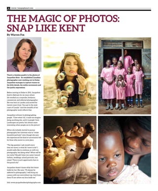 www. tempoplanet.com36
THE MAGIC OF PHOTOS:
SNAP LIKE KENTBy Warren Fox
There’s a timeless quality to the photos of
Jacqueline Kent. An established Canadian
photographer now working out in Dubai,
Jacqueline manages to capture nuance in
the little details, the subtle movements and
the quirky expressions.
Before moving to Dubai in 2011, Jacqueline
lived in Bahrain for six years where
she worked as a corporate, freelance,
commercial, and editorial photographer.
She was born in London and moved for
twenty years from “the east to the west
coast of Canada.” And the breadth of her
photographic work reflects that.
Jacqueline is drawn to photographing
people. “I love what I do, I could not imagine
being anything else, and it is people I love.
Landscapes are pretty, but always more
interesting when people are in the picture.”
When she initially started to pursue
photography her intention was to “create
beautiful portraits” even though she says
she experienced the kind of uncertainty felt
by those who move to a new place.
“The big question I ask myself every
time we move, is what do I want to do? I
would really like to continue on with my
photography, but doing what? What will be
my niche? Should I steer my career toward
fashion, weddings, school portraits, real
estate? There is such opportunity here in
this grand city.”
Jacqueline doesn’t know what the future
holds for her. She says, “I’ll always be
addicted to photography. I will bring my
camera with me everywhere I go. And from
there I’ll see where my lens leads me.”
Info: www.jacquelinekentphotography.com
 