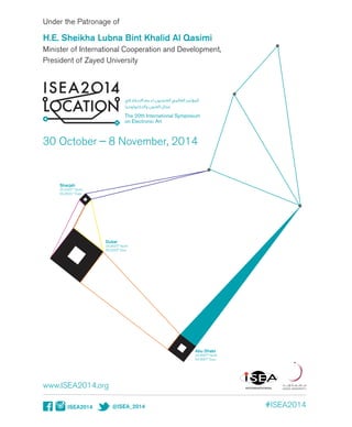 Under the Patronage of
H.E. Sheikha Lubna Bint Khalid Al Qasimi
Minister of International Cooperation and Development,
President of Zayed University
ISEA2014 @ISEA_2014
www.ISEA2014.org
30 October — 8 November, 2014
SE
INTERNATIONAL
#ISEA2014
The 20th International Symposium
on Electronic Art
Abu Dhabi
24.4667° North
54.3667° East
Sharjah
25.4333 ° North
55.3833 ° East
Dubai
24.9500° North
55.3333° East
 