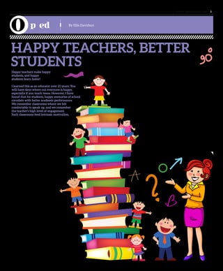 www. tempoplanet.com 5
p ed
HAPPY TEACHERS, BETTER
STUDENTS
Happy teachers make happy
students, and happy
students learn faster!
I learned this as an educator over 21 years. You
will have days where not everyone is happy,
especially if you teach teens. However, I have
found that for students, happy memories of school
correlate with better academic performance.
We remember classrooms where we felt
comfortable to speak up, and we remember
the teacher’s high level of engagement.
Such classrooms feed intrinsic motivation.
To perform well a teacher has to be comfortable.
Job security is paramount. Even financially
strapped school systems improve when teachers
feel secure and valued.
Often that feeling of security appears to
dissipate for some expat teachers. Many are
dedicated professionals who have uprooted
their families and their lives, to be a part of a
monumental education reform. These expats are
moved by the story of the great Sheikh Zayed, his
vision, and his commitment to a globally
aware student.
All over the world, teachers intrinsically love
their jobs. Any study on motivation will
show the most motivated and energetic
people are those who are comfortable,
and able to be creative. Because they are
happy they work harder and better.
Paradoxically, it doesn’t take that
much to make teachers happy, and
when teachers are happy, their energy transfers
to students, who are able to learn faster in an
environment of contentment.
When teachers arrive here they are excited. They
bring their expertise and training. With a suitcase
of clothes and a second full of instructional resources,
they embark on an adventure. They are told they are
valued; they are needed, respected, and important. Most
are aware of the awesome responsibility and opportunity
to exact meaningful change in a progressive and
impressive country.
Like many cultures around the world teachers here are
schooled on the top-down model here. They also quickly
learn that they are discouraged to give their input. This
drains their motivation, and impacts their performance.
English-Medium Teacher veterans, and Arabic-Medium
Teachers suggest; ‘Don’t ask why,’ ‘don’t get
noticed,’ ‘do your job, but not too well,’
‘there is no reward for taking risks’. Many
teachers have learned this the hard way:
through perfunctory evaluations, quick
transfers, and sudden terminations. Often
one hears that his or her voice does not
matter because a supervisor has already
decided. If there is a rare opportunity
to make one’s case, he or she hears
“you can’t change things,”
“that’s the way it is,” or “the
boss rules”.
Teachers are
encouraged not to
speak out about
unexplained
changes,
not make
comments
about how
things run, and to
accept everything
without stakeholder
input. This is
counter-intuitive
to the training teachers receive. The very
qualities that make them qualified
become a liability.
News of these insecurities spread across
social media, propelling the rumour mill
into overdrive. Nervous teachers start to
withhold their ideas. They second-guess their
own efforts, and their jobs.
But all this has to change if education is to
improve. Indeed it is historical opportunity, a
moral imperative. It won’t cost money; it takes
only better communication. We need to listen
to each other, ask and discuss. We want our
students to raise their hands and ask “why”
and “what if”. We should model this courage
as leaders. We can’t stifle creativity. We
want to help students become independent
thinkers. And it all begins with giving the
teacher a voice…
Remember, happy teachers make happy
students, and happy students learn faster!
By Ellis Davidson
 