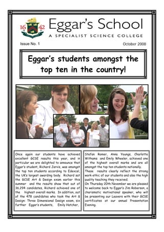 Issue No. 1                                                           October 2008



        Eggar’s students amongst the
           top ten in the country!




Once again our students have achieved          Stefan Romer, Anna Youngs, Charlotte
excellent GCSE results this year, and in       Withams and Emily Wheeler, achieved one
particular we are delighted to announce that   of the highest overall marks and are all
Eggar’s student, Richard Jarvis, was amongst   amongst the top ten students nationally.
the top ten students according to Edexcel,     These results clearly reflect the strong
the UK’s largest awarding body. Richard sat    work ethic of our students and also the high
the GCSE Art & Design exam earlier this        quality teaching they received.
summer and the results show that out of        On Thursday 20th November we are pleased
36,294 candidates, Richard achieved one of     to welcome back to Eggar’s Jim Roberson, a
the highest overall marks. In addition, out    charismatic motivational speaker, who will
of the 478 candidates who took the Art &       be presenting our Leavers with their GCSE
Design: Three Dimensional Design exam, six     certificates at our annual Presentation
further Eggar’s students,    Emily Hatcher,    Evening.
 
