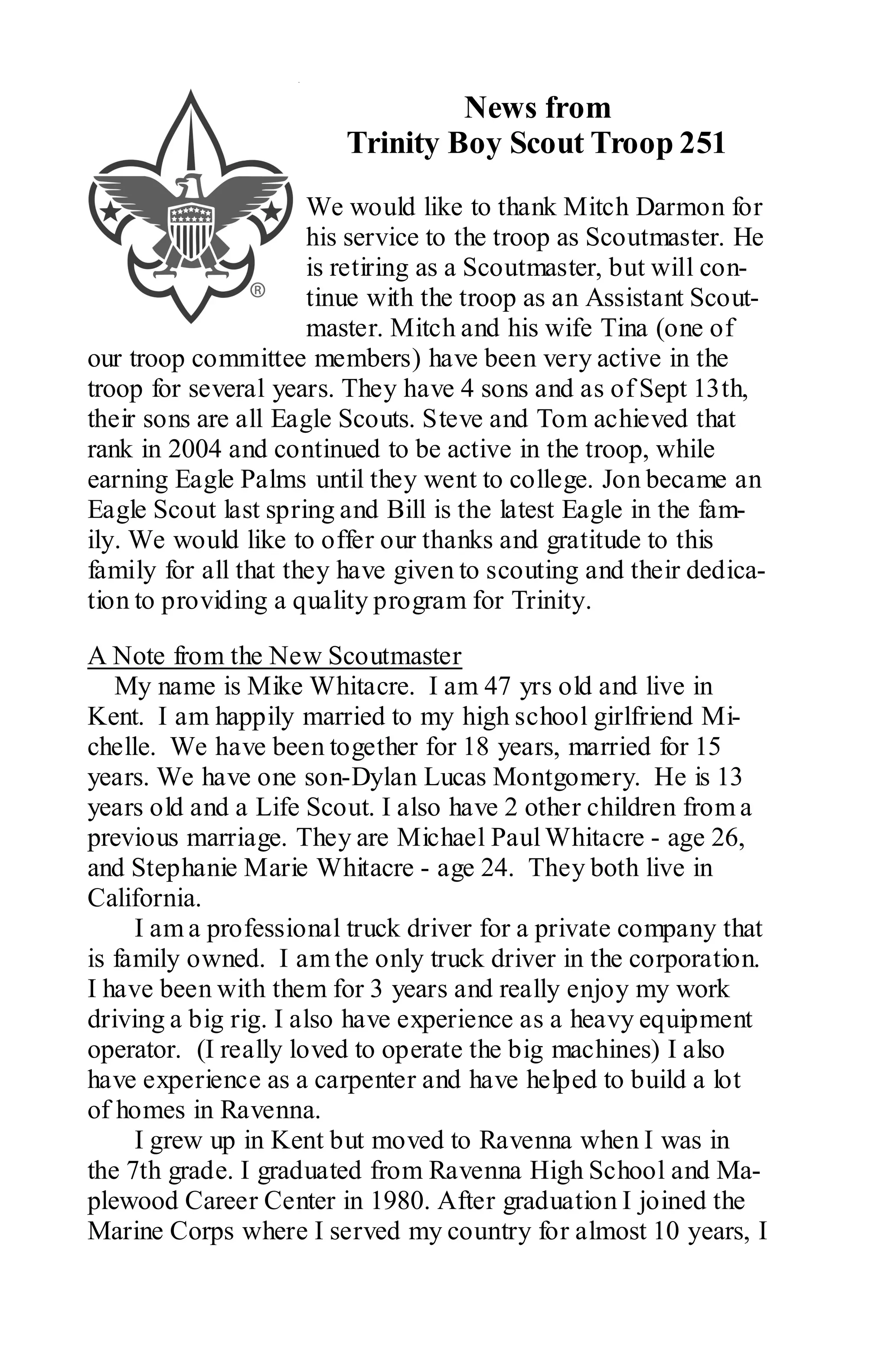 News from
                        Trinity Boy Scout Troop 251
                      We would like to thank Mitch Darmon for
                      his service to the troop as Scoutmaster. He
                      is retiring as a Scoutmaster, but will con-
                      tinue with the troop as an Assistant Scout-
                      master. Mitch and his wife Tina (one of
our troop committee members) have been very active in the
troop for several years. They have 4 sons and as of Sept 13th,
their sons are all Eagle Scouts. Steve and Tom achieved that
rank in 2004 and continued to be active in the troop, while
earning Eagle Palms until they went to college. Jon became an
Eagle Scout last spring and Bill is the latest Eagle in the fam-
ily. We would like to offer our thanks and gratitude to this
family for all that they have given to scouting and their dedica-
tion to providing a quality program for Trinity.

A Note from the New Scoutmaster
   My name is Mike Whitacre. I am 47 yrs old and live in
Kent. I am happily married to my high school girlfriend Mi-
chelle. We have been together for 18 years, married for 15
years. We have one son-Dylan Lucas Montgomery. He is 13
years old and a Life Scout. I also have 2 other children from a
previous marriage. They are Michael Paul Whitacre - age 26,
and Stephanie Marie Whitacre - age 24. They both live in
California.
     I am a professional truck driver for a private company that
is family owned. I am the only truck driver in the corporation.
I have been with them for 3 years and really enjoy my work
driving a big rig. I also have experience as a heavy equipment
operator. (I really loved to operate the big machines) I also
have experience as a carpenter and have helped to build a lot
of homes in Ravenna.
     I grew up in Kent but moved to Ravenna when I was in
the 7th grade. I graduated from Ravenna High School and Ma-
plewood Career Center in 1980. After graduation I joined the
Marine Corps where I served my country for almost 10 years, I
 