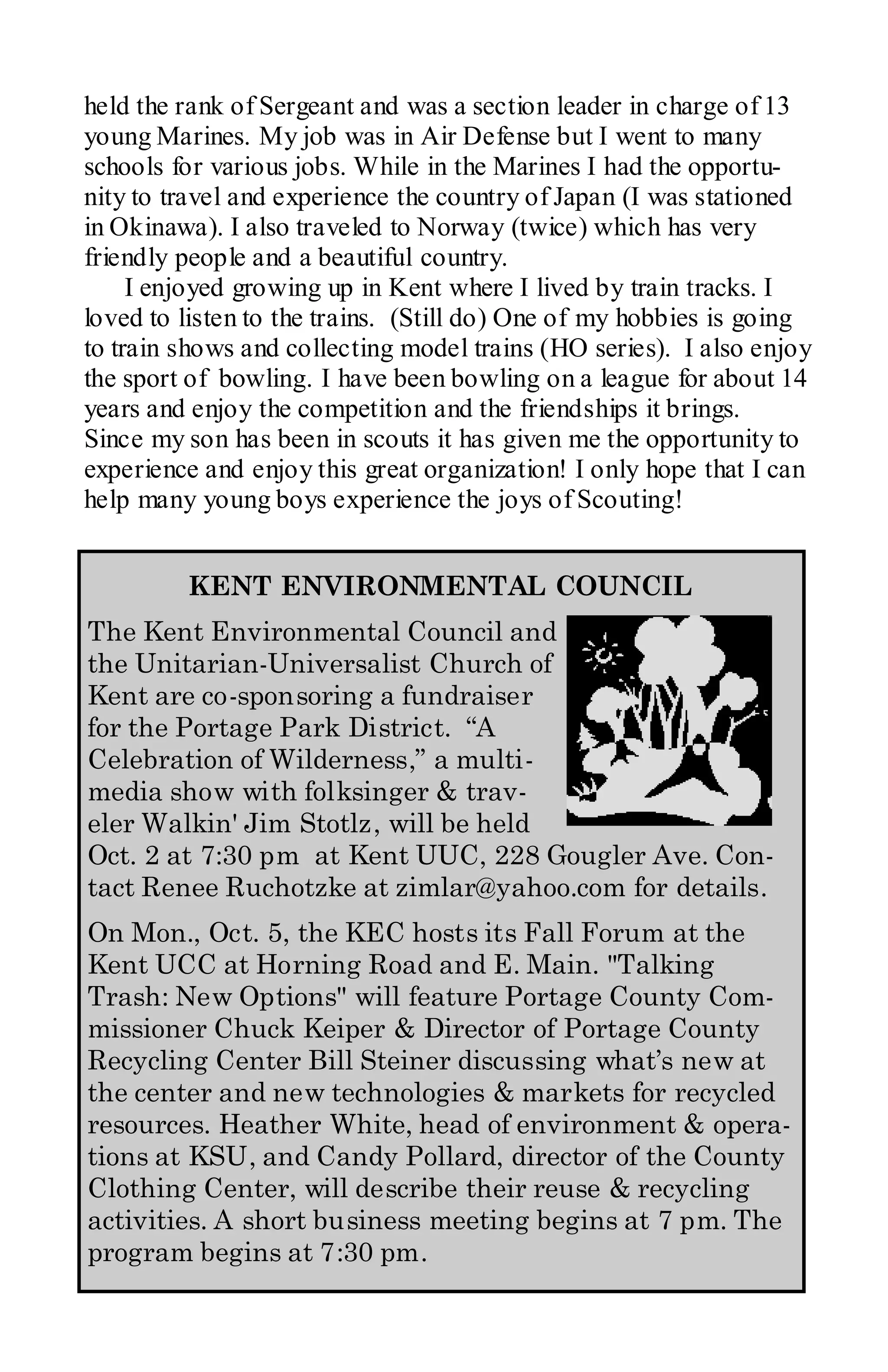 held the rank of Sergeant and was a section leader in charge of 13
young Marines. My job was in Air Defense but I went to many
schools for various jobs. While in the Marines I had the opportu-
nity to travel and experience the country of Japan (I was stationed
in Okinawa). I also traveled to Norway (twice) which has very
friendly people and a beautiful country.
     I enjoyed growing up in Kent where I lived by train tracks. I
loved to listen to the trains. (Still do) One of my hobbies is going
to train shows and collecting model trains (HO series). I also enjoy
the sport of bowling. I have been bowling on a league for about 14
years and enjoy the competition and the friendships it brings.
Since my son has been in scouts it has given me the opportunity to
experience and enjoy this great organization! I only hope that I can
help many young boys experience the joys of Scouting!


         KENT ENVIRONMENTAL COUNCIL
The Kent Environmental Council and
the Unitarian-Universalist Church of
Kent are co-sponsoring a fundraiser
for the Portage Park District. “A
Celebration of Wilderness,” a multi-
media show with folksinger & trav-
eler Walkin' Jim Stotlz, will be held
Oct. 2 at 7:30 pm at Kent UUC, 228 Gougler Ave. Con-
tact Renee Ruchotzke at zimlar@yahoo.com for details.
On Mon., Oct. 5, the KEC hosts its Fall Forum at the
Kent UCC at Horning Road and E. Main. "Talking
Trash: New Options" will feature Portage County Com-
missioner Chuck Keiper & Director of Portage County
Recycling Center Bill Steiner discussing what’s new at
the center and new technologies & markets for recycled
resources. Heather White, head of environment & opera-
tions at KSU, and Candy Pollard, director of the County
Clothing Center, will describe their reuse & recycling
activities. A short business meeting begins at 7 pm. The
program begins at 7:30 pm.
 