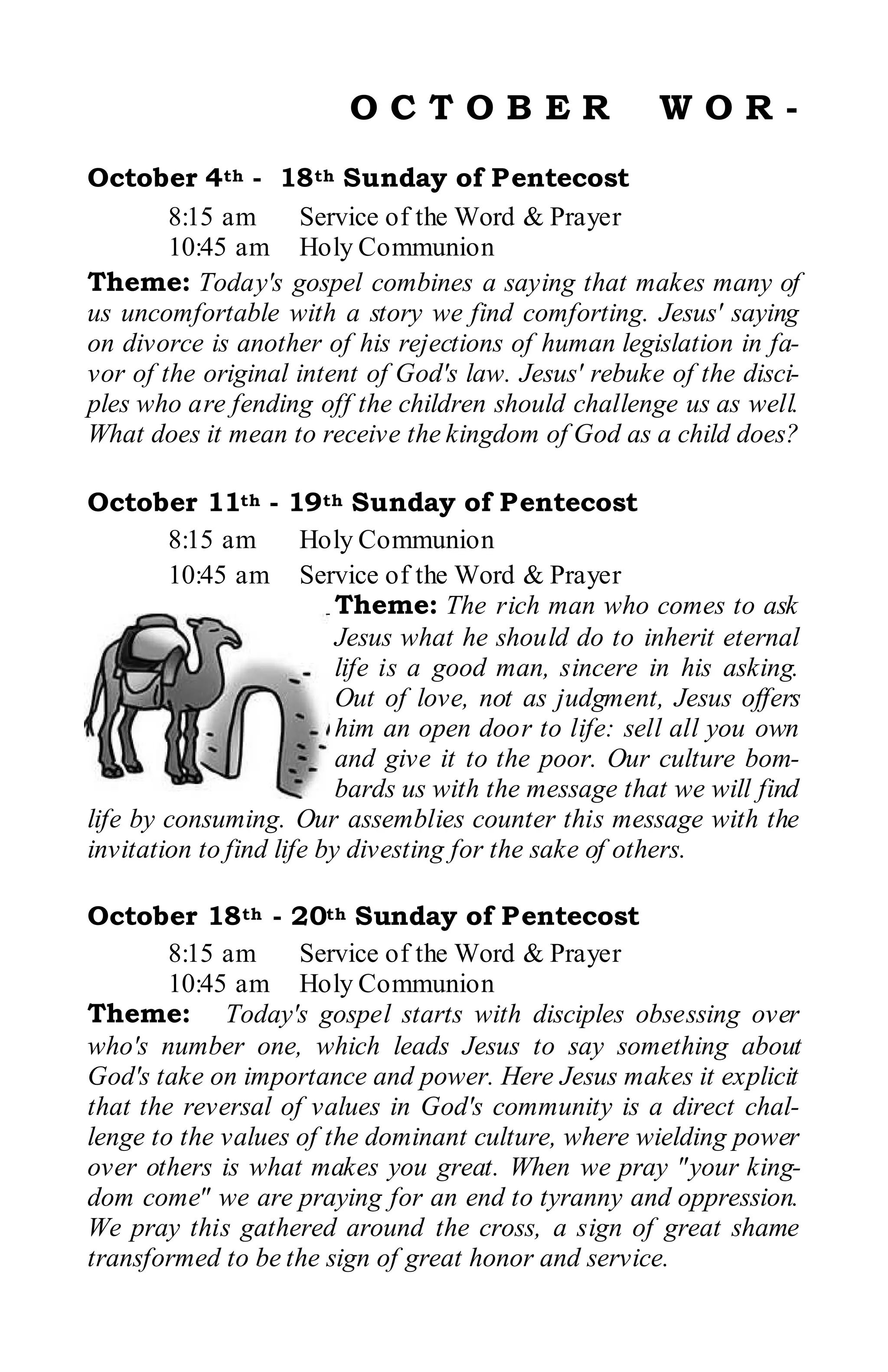 OCTOBER                       WOR-
October 4th - 18th Sunday of Pentecost
        8:15 am     Service of the Word & Prayer
        10:45 am Holy Communion
Theme: Today's gospel combines a saying that makes many of
us uncomfortable with a story we find comforting. Jesus' saying
on divorce is another of his rejections of human legislation in fa-
vor of the original intent of God's law. Jesus' rebuke of the disci-
ples who are fending off the children should challenge us as well.
What does it mean to receive the kingdom of God as a child does?

October 11th - 19th Sunday of Pentecost
        8:15 am       Holy Communion
        10:45 am Service of the Word & Prayer
                          Theme: The rich man who comes to ask
                          Jesus what he should do to inherit eternal
                          life is a good man, sincere in his asking.
                          Out of love, not as judgment, Jesus offers
                          him an open door to life: sell all you own
                          and give it to the poor. Our culture bom-
                          bards us with the message that we will find
life by consuming. Our assemblies counter this message with the
invitation to find life by divesting for the sake of others.

October 18th - 20th Sunday of Pentecost
        8:15 am     Service of the Word & Prayer
        10:45 am Holy Communion
Theme: Today's gospel starts with disciples obsessing over
who's number one, which leads Jesus to say something about
God's take on importance and power. Here Jesus makes it explicit
that the reversal of values in God's community is a direct chal-
lenge to the values of the dominant culture, where wielding power
over others is what makes you great. When we pray "your king-
dom come" we are praying for an end to tyranny and oppression.
We pray this gathered around the cross, a sign of great shame
transformed to be the sign of great honor and service.
 
