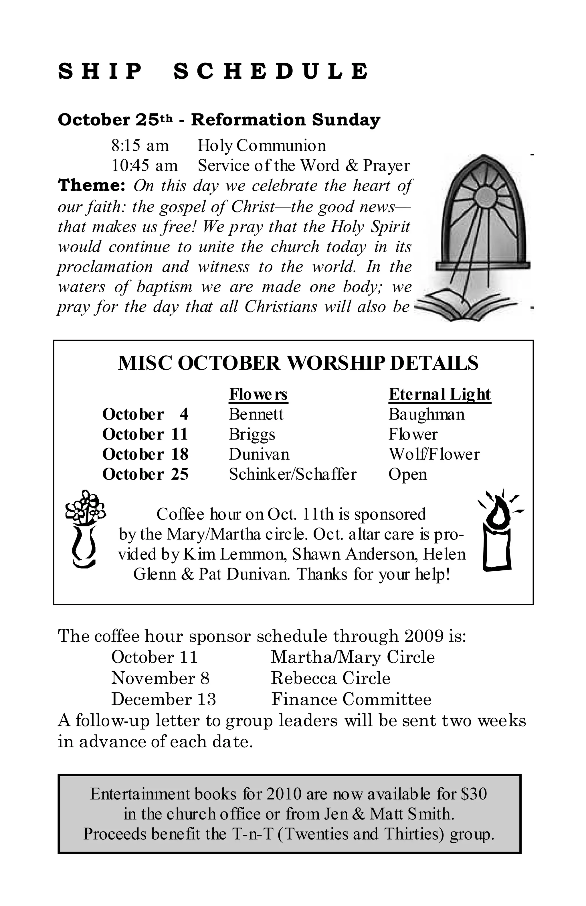 SHIP            SC HEDULE
October 25th - Reformation Sunday
        8:15 am     Holy Communion
        10:45 am Service of the Word & Prayer
Theme: On this day we celebrate the heart of
our faith: the gospel of Christ—the good news—
that makes us free! We pray that the Holy Spirit
would continue to unite the church today in its
proclamation and witness to the world. In the
waters of baptism we are made one body; we
pray for the day that all Christians will also be


        MISC OCTOBER WORSHIP DETAILS
                       Flowe rs               Eternal Light
      October    4     Bennett                Baughman
      October   11     Briggs                 Flower
      October   18     Dunivan                Wolf/Flower
      October   25     Schinker/Schaffer      Open

             Coffee hour on Oct. 11th is sponsored
        by the Mary/Martha circle. Oct. altar care is pro-
        vided by Kim Lemmon, Shawn Anderson, Helen
          Glenn & Pat Dunivan. Thanks for your help!


The coffee hour sponsor schedule through 2009 is:
       October 11          Martha/Mary Circle
       November 8          Rebecca Circle
       December 13         Finance Committee
A follow-up letter to group leaders will be sent two weeks
in advance of each date.

    Entertainment books for 2010 are now available for $30
        in the church office or from Jen & Matt Smith.
   Proceeds benefit the T-n-T (Twenties and Thirties) group.
 