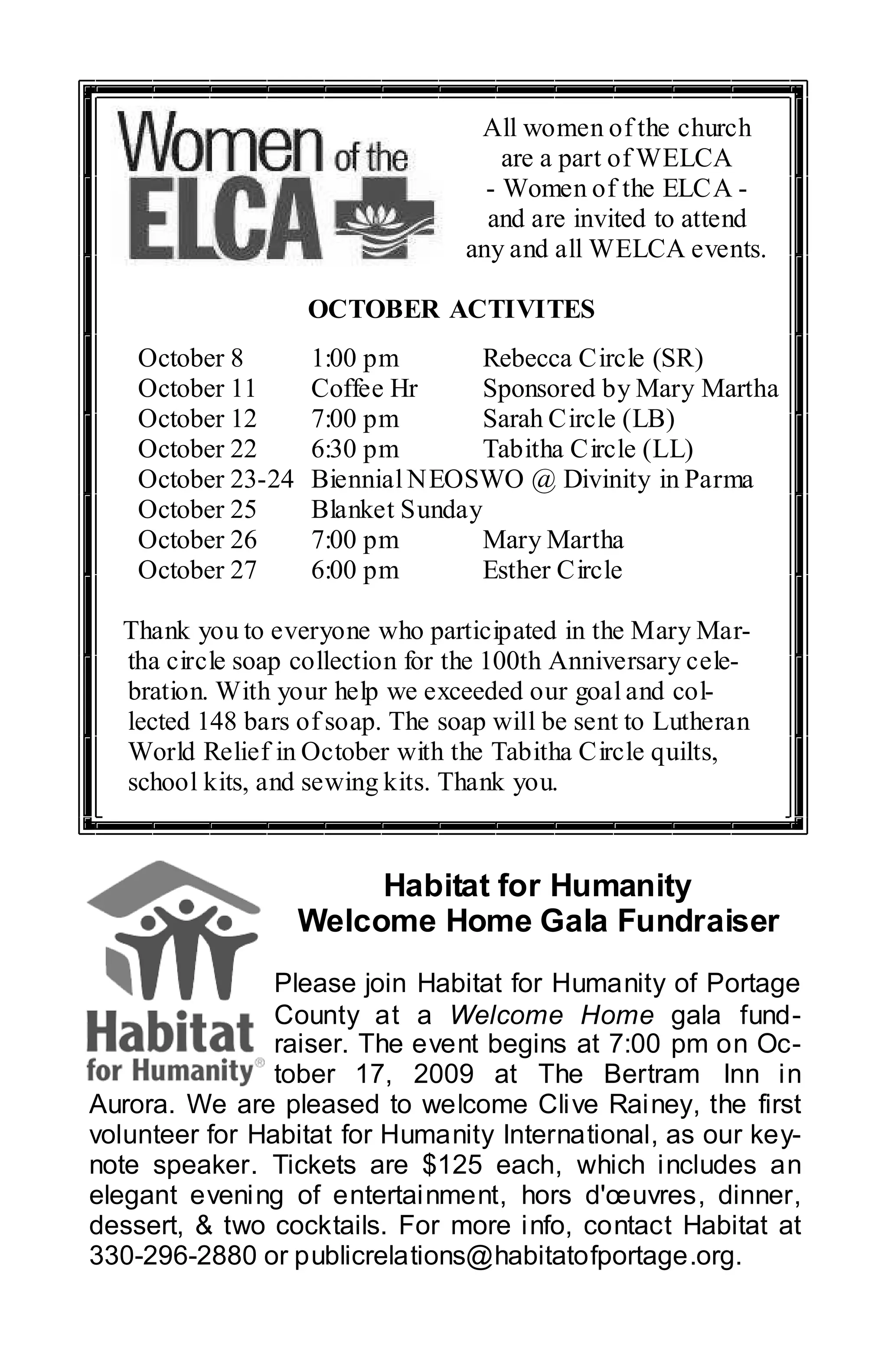 All women of the church
                                     are a part of WELCA
                                   - Women of the ELCA -
                                   and are invited to attend
                                 any and all WELCA events.

                    OCTOBER ACTIVITES
    October 8       1:00 pm        Rebecca Circle (SR)
    October 11      Coffee Hr      Sponsored by Mary Martha
    October 12      7:00 pm        Sarah Circle (LB)
    October 22      6:30 pm        Tabitha Circle (LL)
    October 23-24   Biennial NEOSWO @ Divinity in Parma
    October 25      Blanket Sunday
    October 26      7:00 pm        Mary Martha
    October 27      6:00 pm        Esther Circle

  Thank you to everyone who participated in the Mary Mar-
  tha circle soap collection for the 100th Anniversary cele-
  bration. With your help we exceeded our goal and col-
  lected 148 bars of soap. The soap will be sent to Lutheran
  World Relief in October with the Tabitha Circle quilts,
  school kits, and sewing kits. Thank you.


                         Habitat for Humanity
                    Welcome Home Gala Fundraiser
                Please join Habitat for Humanity of Portage
                County at a Welcome Home gala fund-
                raiser. The event begins at 7:00 pm on Oc-
                tober 17, 2009 at The Bertram Inn in
Aurora. We are pleased to welcome Clive Rainey, the first
volunteer for Habitat for Humanity International, as our key-
note speaker. Tickets are $125 each, which includes an
elegant evening of entertainment, hors d'œuvres, dinner,
dessert, & two cocktails. For more info, contact Habitat at
330-296-2880 or publicrelations@habitatofportage.org.
 