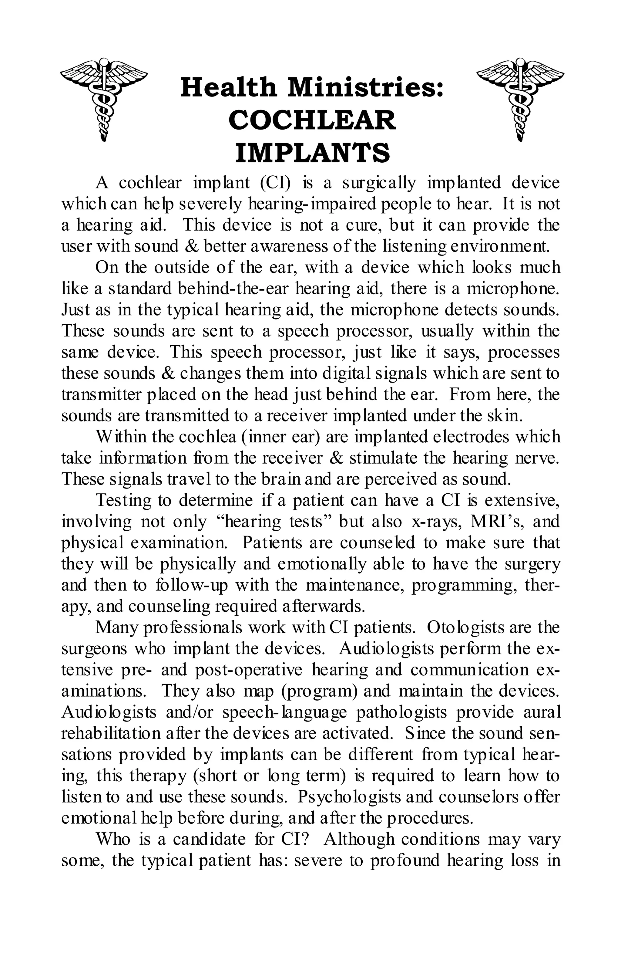 Health Ministries:
                  COCHLEAR
                   IMPLANTS
     A cochlear implant (CI) is a surgically implanted device
which can help severely hearing- impaired people to hear. It is not
a hearing aid. This device is not a cure, but it can provide the
user with sound & better awareness of the listening environment.
     On the outside of the ear, with a device which looks much
like a standard behind-the-ear hearing aid, there is a microphone.
Just as in the typical hearing aid, the microphone detects sounds.
These sounds are sent to a speech processor, usually within the
same device. This speech processor, just like it says, processes
these sounds & changes them into digital signals which are sent to
transmitter placed on the head just behind the ear. From here, the
sounds are transmitted to a receiver implanted under the skin.
     Within the cochlea (inner ear) are implanted electrodes which
take information from the receiver & stimulate the hearing nerve.
These signals travel to the brain and are perceived as sound.
     Testing to determine if a patient can have a CI is extensive,
involving not only “hearing tests” but also x-rays, MRI’s, and
physical examination. Patients are counseled to make sure that
they will be physically and emotionally able to have the surgery
and then to follow-up with the maintenance, programming, ther-
apy, and counseling required afterwards.
     Many professionals work with CI patients. Otologists are the
surgeons who implant the devices. Audiologists perform the ex-
tensive pre- and post-operative hearing and communication ex-
aminations. They also map (program) and maintain the devices.
Audiologists and/or speech- language pathologists provide aural
rehabilitation after the devices are activated. Since the sound sen-
sations provided by implants can be different from typical hear-
ing, this therapy (short or long term) is required to learn how to
listen to and use these sounds. Psychologists and counselors offer
emotional help before during, and after the procedures.
     Who is a candidate for CI? Although conditions may vary
some, the typical patient has: severe to profound hearing loss in
 