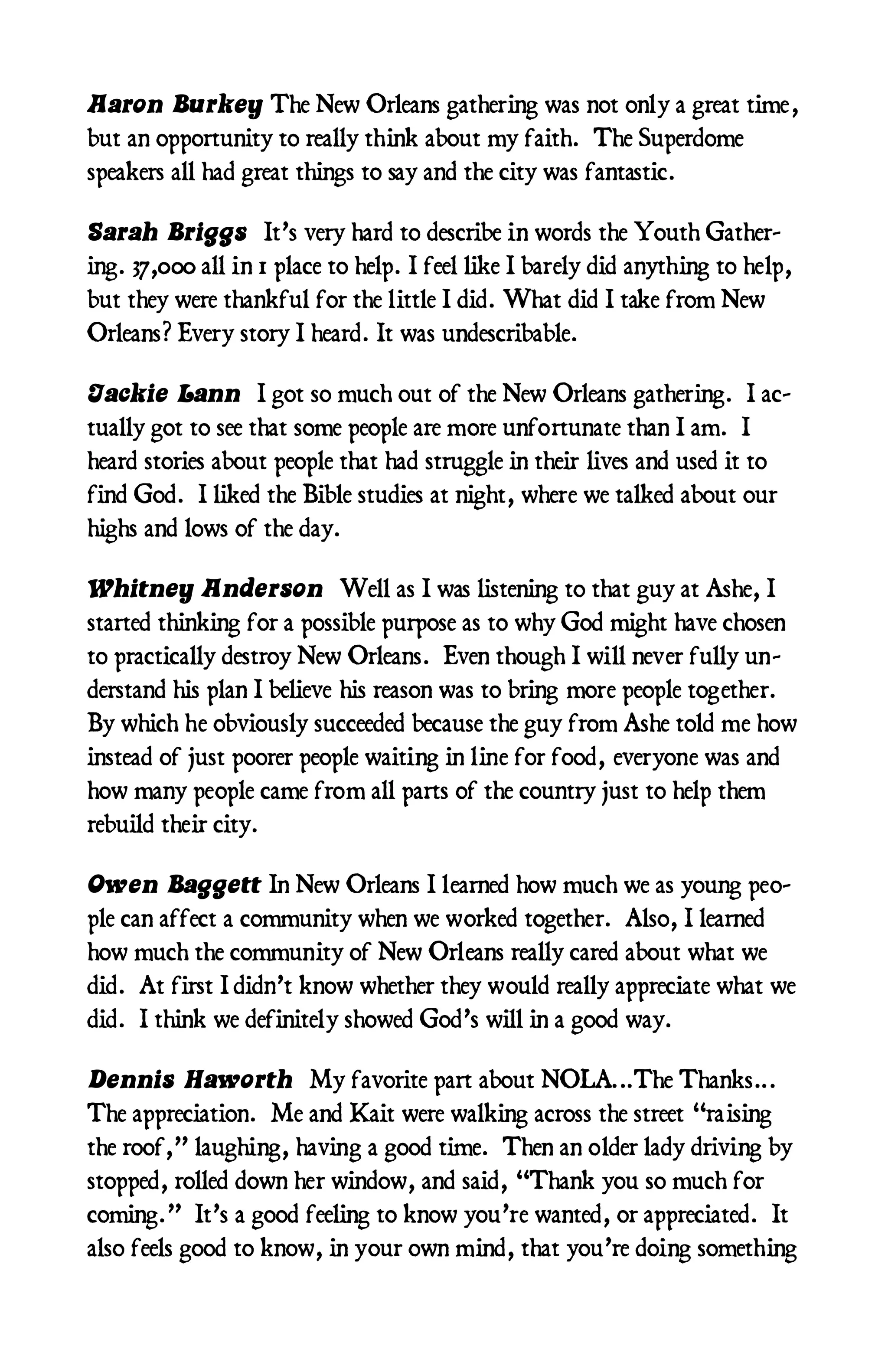 Aaron Burkey The New Orleans gathering was not only a great time,
but an opportunity to really think about my faith. The Superdome
speakers all had great things to say and the city was fantastic.

Sarah Briggs It’s very hard to describe in words the Youth Gather-
ing. 37,000 all in 1 place to help. I feel like I barely did anything to help,
but they were thankful for the little I did. What did I take from New
Orleans? Every story I heard. It was undescribable.

Jackie Lann I got so much out of the New Orleans gathering. I ac-
tually got to see that some people are more unfortunate than I am. I
heard stories about people that had struggle in their lives and used it to
find God. I liked the Bible studies at night, where we talked about our
highs and lows of the day.

Whitney Anderson Well as I was listening to that guy at Ashe, I
started thinking for a possible purpose as to why God might have chosen
to practically destroy New Orleans. Even though I will never fully un-
derstand his plan I believe his reason was to bring more people together.
By which he obviously succeeded because the guy from Ashe told me how
instead of just poorer people waiting in line for food, everyone was and
how many people came from all parts of the country just to help them
rebuild their city.

Owen Baggett In New Orleans I learned how much we as young peo-
ple can affect a community when we worked together. Also, I learned
how much the community of New Orleans really cared about what we
did. At first I didn’t know whether they would really appreciate what we
did. I think we definitely showed God’s will in a good way.

Dennis Haworth My favorite part about NOLA...The Thanks...
The appreciation. Me and Kait were walking across the street “raising
the roof,” laughing, having a good time. Then an older lady driving by
stopped, rolled down her window, and said, “Thank you so much for
coming.” It’s a good feeling to know you’re wanted, or appreciated. It
also feels good to know, in your own mind, that you’re doing something
 
