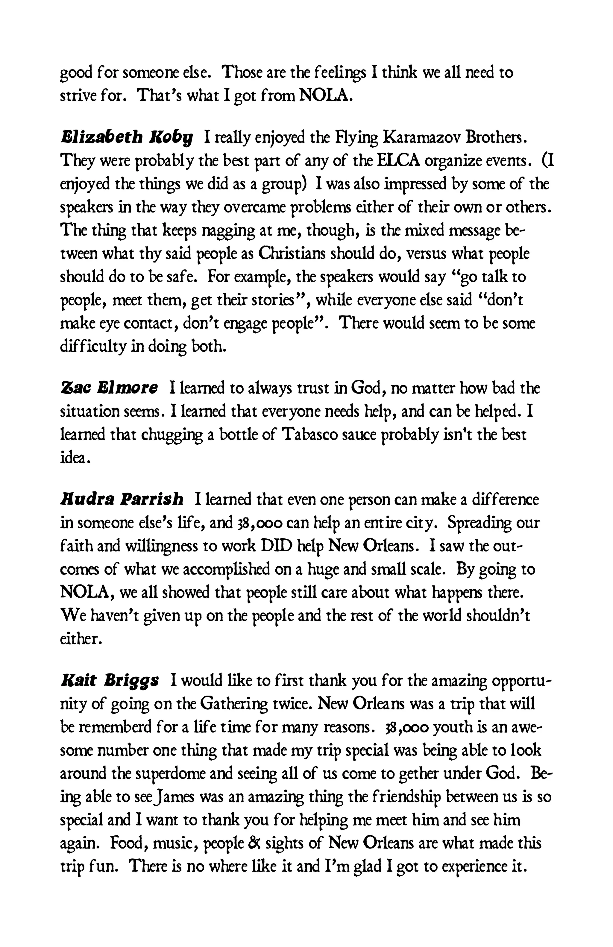 good for someone else. Those are the feelings I think we all need to
strive for. That’s what I got from NOLA.

Elizabeth Koby I really enjoyed the Flying Karamazov Brothers.
They were probably the best part of any of the ELCA organize events. (I
enjoyed the things we did as a group) I was also impressed by some of the
speakers in the way they overcame problems either of their own or others.
The thing that keeps nagging at me, though, is the mixed message be-
tween what thy said people as Christians should do, versus what people
should do to be safe. For example, the speakers would say “go talk to
people, meet them, get their stories”, while everyone else said “don’t
make eye contact, don’t engage people”. There would seem to be some
difficulty in doing both.

Zac Elmore I learned to always trust in God, no matter how bad the
situation seems. I learned that everyone needs help, and can be helped. I
learned that chugging a bottle of Tabasco sauce probably isn't the best
idea.

Audra Parrish I learned that even one person can make a difference
in someone else’s life, and 38,000 can help an entire city. Spreading our
faith and willingness to work DID help New Orleans. I saw the out-
comes of what we accomplished on a huge and small scale. By going to
NOLA, we all showed that people still care about what happens there.
We haven’t given up on the people and the rest of the world shouldn’t
either.

Kait Briggs I would like to first thank you for the amazing opportu-
nity of going on the Gathering twice. New Orleans was a trip that will
be rememberd for a life time for many reasons. 38,000 youth is an awe-
some number one thing that made my trip special was being able to look
around the superdome and seeing all of us come to gether under God. Be-
ing able to see James was an amazing thing the friendship between us is so
special and I want to thank you for helping me meet him and see him
again. Food, music, people & sights of New Orleans are what made this
trip fun. There is no where like it and I’m glad I got to experience it.
 