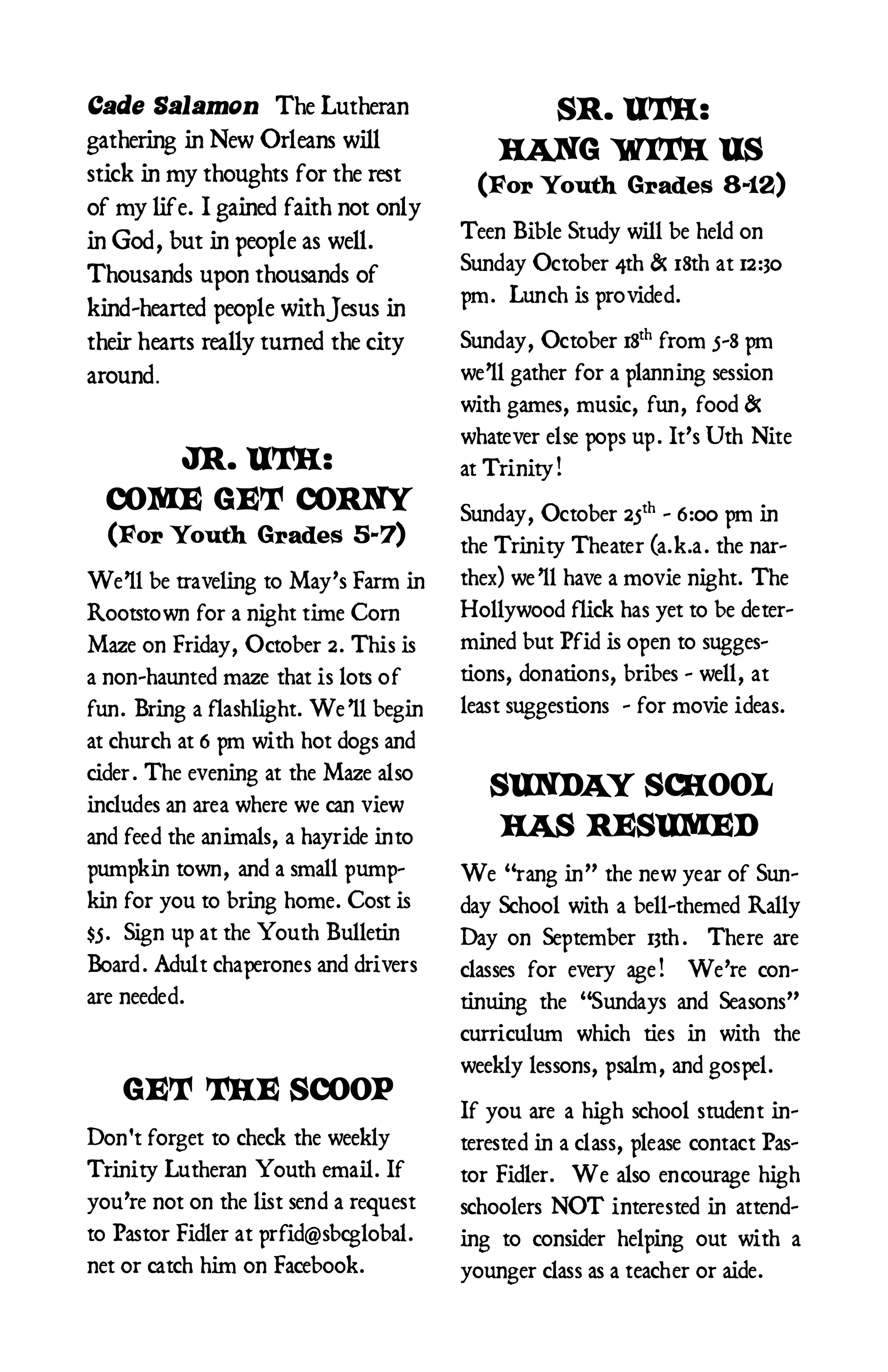 Cade Salamon The Lutheran                     SR. UTH:
gathering in New Orleans will
                                            HANG WITH US
stick in my thoughts for the rest        (For Youth Grades 8-12)
of my life. I gained faith not only
in God, but in people as well.          Teen Bible Study will be held on
                                        Sunday October 4th & 18th at 12:30
Thousands upon thousands of
                                        pm. Lunch is pro vided.
kind-hearted people with Jesus in
their hearts really turned the city     Sunday, October 18th from 5-8 pm
around.                                 we’ll gather for a planning session
                                        with games, music, fun, food &
                                        whatever else pops up. It’s Uth Nite
     JR. UTH:                           at Trinity!
  COME GET CORNY                        Sunday, October 25th - 6:00 pm in
  (For Youth Grades 5-7)                the Trinity Theater (a.k.a. the nar-
We’ll be traveling to May’s Farm in     thex) we’ll have a movie night. The
Rootsto wn for a night time Corn        Hollywood flick has yet to be deter-
Maze on Friday, October 2. This is      mined but Pfid is open to sugges-
a non-haunted maze that is lots o f     tions, donations, bribes - well, at
fun. Bring a flashlight. We’ll begin    least suggestions - for movie ideas.
at church at 6 pm with hot dogs and
cider. The evening at the Maze also
                                           SUNDAY SCHOOL
includes an area where we can view
and feed the animals, a hayride into        HAS RESUMED
pumpkin town, and a small pump-         We “rang in” the new year of Sun-
kin for you to bring home. Cost is      day School with a bell-themed Rally
$5. Sign up at the Youth Bulletin       Day on September 13th . There are
Board. Adult chaperones and drivers     classes for every age! We’re con-
are needed.                             tinuing the “Sundays and Seasons”
                                        curriculum which ties in with the
                                        weekly lessons, psalm, and gospel.
   GET THE SCOOP
                                        If you are a high school student in-
Don't forget to check the weekly        terested in a class, please contact Pas-
Trinity Lutheran Youth email. If        tor Fidler. We also encourage high
you’re not on the list send a request   schoolers NOT interested in attend-
to Pastor Fidler at prfid@sbcglobal.    ing to consider helping out with a
net or catch him on Facebook.           younger class as a teach er or aide.
 