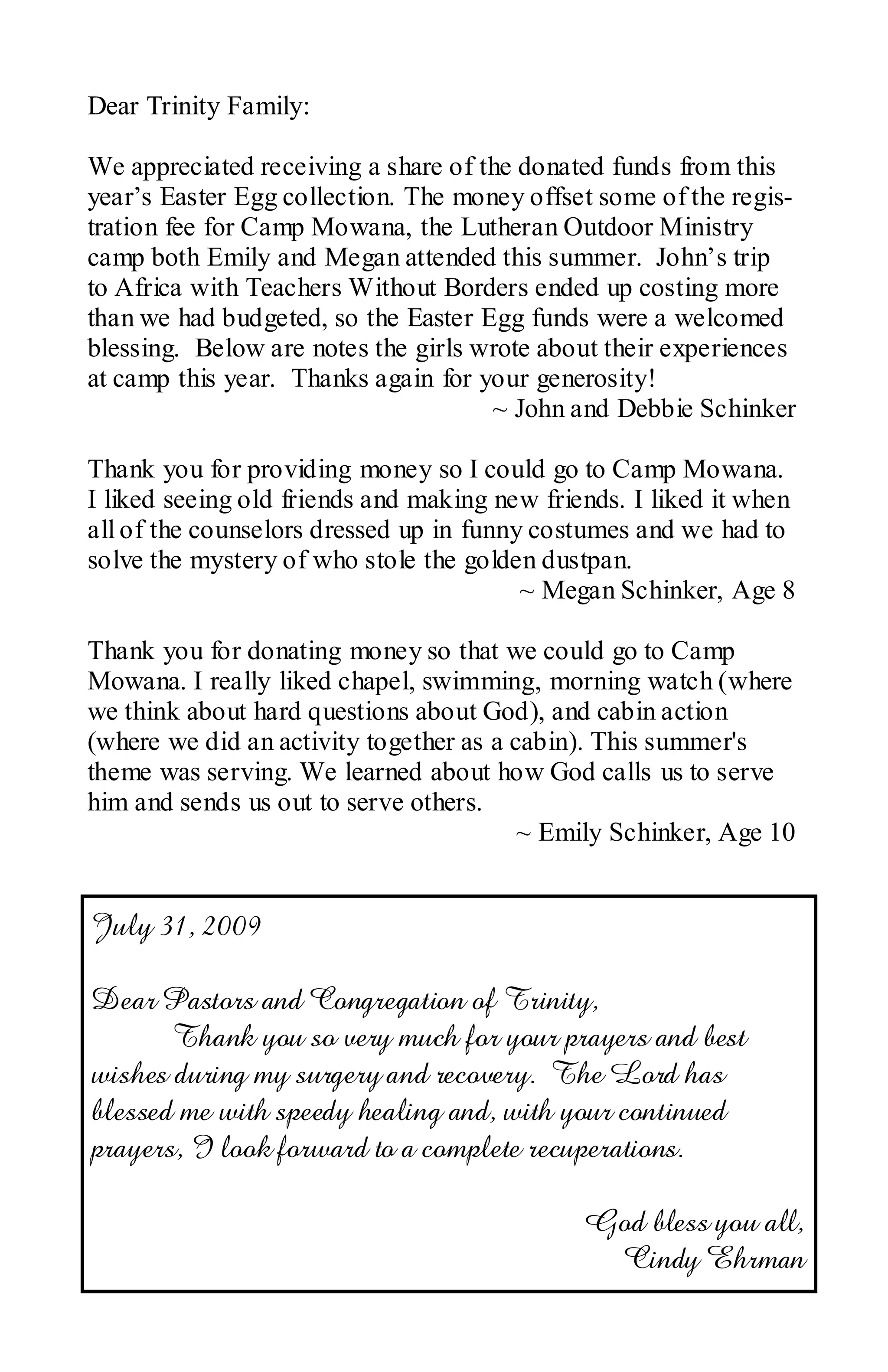 Dear Trinity Family:

We appreciated receiving a share of the donated funds from this
year’s Easter Egg collection. The money offset some of the regis-
tration fee for Camp Mowana, the Lutheran Outdoor Ministry
camp both Emily and Megan attended this summer. John’s trip
to Africa with Teachers Without Borders ended up costing more
than we had budgeted, so the Easter Egg funds were a welcomed
blessing. Below are notes the girls wrote about their experiences
at camp this year. Thanks again for your generosity!
                                     ~ John and Debbie Schinker

Thank you for providing money so I could go to Camp Mowana.
I liked seeing old friends and making new friends. I liked it when
all of the counselors dressed up in funny costumes and we had to
solve the mystery of who stole the golden dustpan.
                                         ~ Megan Schinker, Age 8

Thank you for donating money so that we could go to Camp
Mowana. I really liked chapel, swimming, morning watch (where
we think about hard questions about God), and cabin action
(where we did an activity together as a cabin). This summer's
theme was serving. We learned about how God calls us to serve
him and sends us out to serve others.
                                         ~ Emily Schinker, Age 10


July 31, 2009

Dear Pastors and Congregation of Trinity,
       Thank you so very much for your prayers and best
wishes during my surgery and recovery. The Lord has
blessed me with speedy healing and, with your continued
prayers, I look forward to a complete recuperations.

                                              God bless you all,
                                               Cindy Ehrman
 