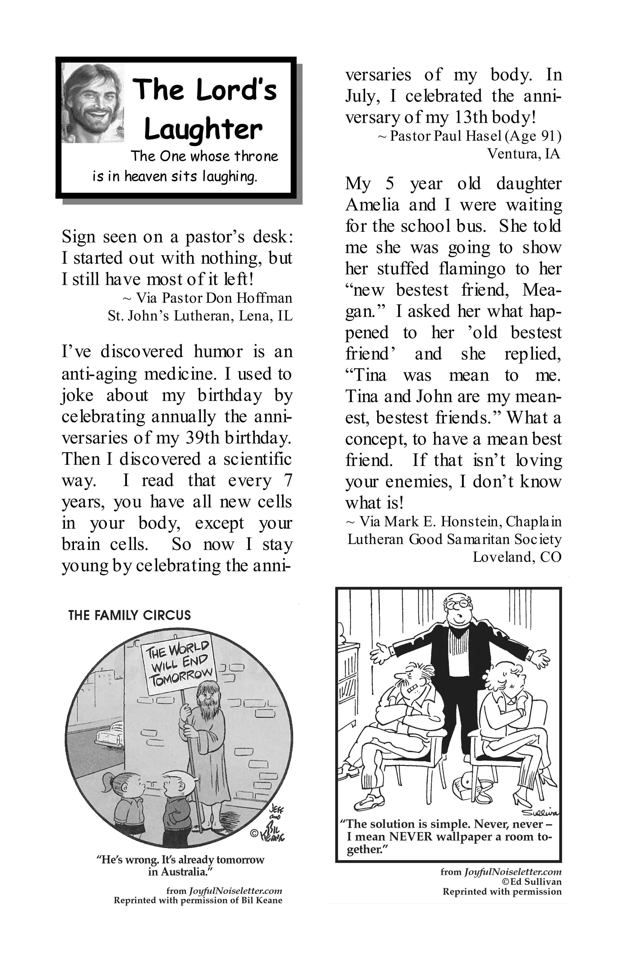 versaries of my body. In
         The Lord’s                   July, I celebrated the anni-
                                      versary of my 13th body!
          Laughter                        ~ Pastor Paul Hasel (Age 91)
           The One whose throne                            Ventura, IA
    is in heaven sits laughing.
                                      My 5 year old daughter
                                      Amelia and I were waiting
                                      for the school bus. She told
Sign seen on a pastor’s desk:
                                      me she was going to show
I started out with nothing, but
                                      her stuffed flamingo to her
I still have most of it left!
         ~ Via Pastor Don Hoffman     “new bestest friend, Mea-
      St. John’s Lutheran, Lena, IL   gan.” I asked her what hap-
                                      pened to her ’old bestest
I’ve discovered humor is an           friend’ and she replied,
anti-aging medicine. I used to        “Tina was mean to me.
joke about my birthday by             Tina and John are my mean-
celebrating annually the anni-        est, bestest friends.” What a
versaries of my 39th birthday.        concept, to have a mean best
Then I discovered a scientific        friend. If that isn’t loving
way. I read that every 7              your enemies, I don’t know
years, you have all new cells         what is!
in your body, except your             ~ Via Mark E. Honstein, Chaplain
brain cells. So now I stay            Lutheran Good Samaritan Society
                                                        Loveland, CO
young by celebrating the anni-
 