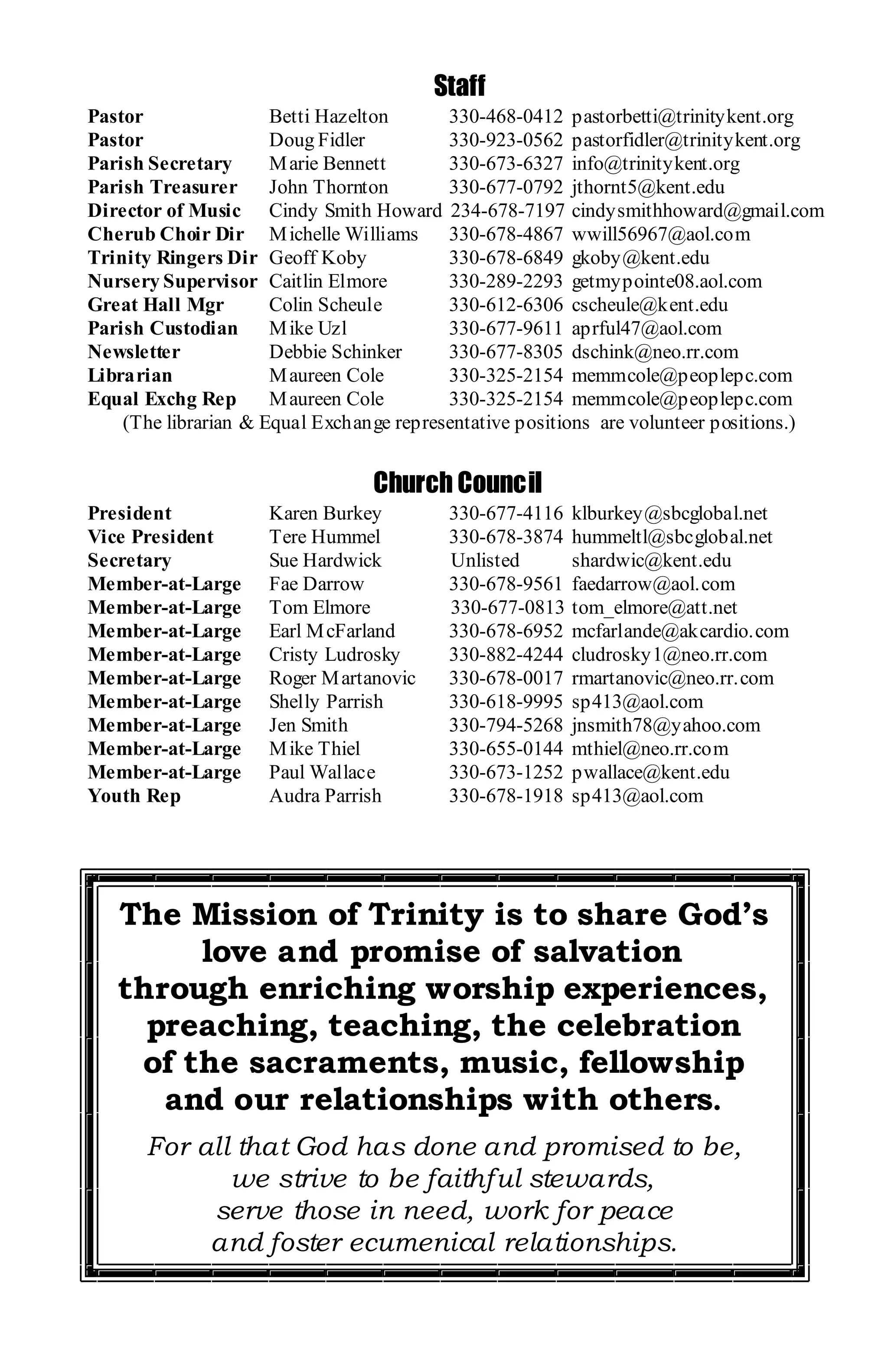 Staff
Pastor                Betti Hazelton      330-468-0412 pastorbetti@trinitykent.org
Pastor                Doug Fidler         330-923-0562 pastorfidler@trinitykent.org
Parish Secretary      M arie Bennett      330-673-6327 info@trinitykent.org
Parish Treasurer      John Thornton       330-677-0792 jthornt5@kent.edu
Director of Music Cindy Smith Howard 234-678-7197 cindysmithhoward@gmail.com
Cherub Choir Dir M ichelle Williams       330-678-4867 wwill56967@aol.com
Trinity Ringers Dir Geoff Koby            330-678-6849 gkoby@kent.edu
Nursery Supervisor Caitlin Elmore         330-289-2293 getmypointe08.aol.com
Great Hall Mgr        Colin Scheule       330-612-6306 cscheule@kent.edu
Parish Custodian      M ike Uzl           330-677-9611 aprful47@aol.com
Newsletter            Debbie Schinker     330-677-8305 dschink@neo.rr.com
Librarian             M aureen Cole       330-325-2154 memmcole@peoplepc.com
Equal Exchg Rep       M aureen Cole       330-325-2154 memmcole@peoplepc.com
    (The librarian & Equal Exchange representative positions are volunteer positions.)


                                 Church Council
President            Karen Burkey         330-677-4116   klburkey@sbcglobal.net
Vice President       Tere Hummel          330-678-3874   hummeltl@sbcglobal.net
Secretary            Sue Hardwick         Unlisted       shardwic@kent.edu
Member-at-Large      Fae Darrow           330-678-9561   faedarrow@aol.com
Member-at-Large      Tom Elmore           330-677-0813   tom_elmore@att.net
Member-at-Large      Earl M cFarland      330-678-6952   mcfarlande@akcardio.com
Member-at-Large      Cristy Ludrosky      330-882-4244   cludrosky1@neo.rr.com
Member-at-Large      Roger M artanovic    330-678-0017   rmartanovic@neo.rr.com
Member-at-Large      Shelly Parrish       330-618-9995   sp413@aol.com
Member-at-Large      Jen Smith            330-794-5268   jnsmith78@yahoo.com
Member-at-Large      M ike Thiel          330-655-0144   mthiel@neo.rr.com
Member-at-Large      Paul Wallace         330-673-1252   pwallace@kent.edu
Youth Rep            Audra Parrish        330-678-1918   sp413@aol.com




   The Mission of Trinity is to share God’s
        love and promise of salvation
   through enriching worship experiences,
     preaching, teaching, the celebration
    of the sacraments, music, fellowship
      and our relationships with others.
      For all that God has done and promised to be,
             we strive to be faithful stewards,
           serve those in need, work for peace
           and foster ecumenical relationships.
 