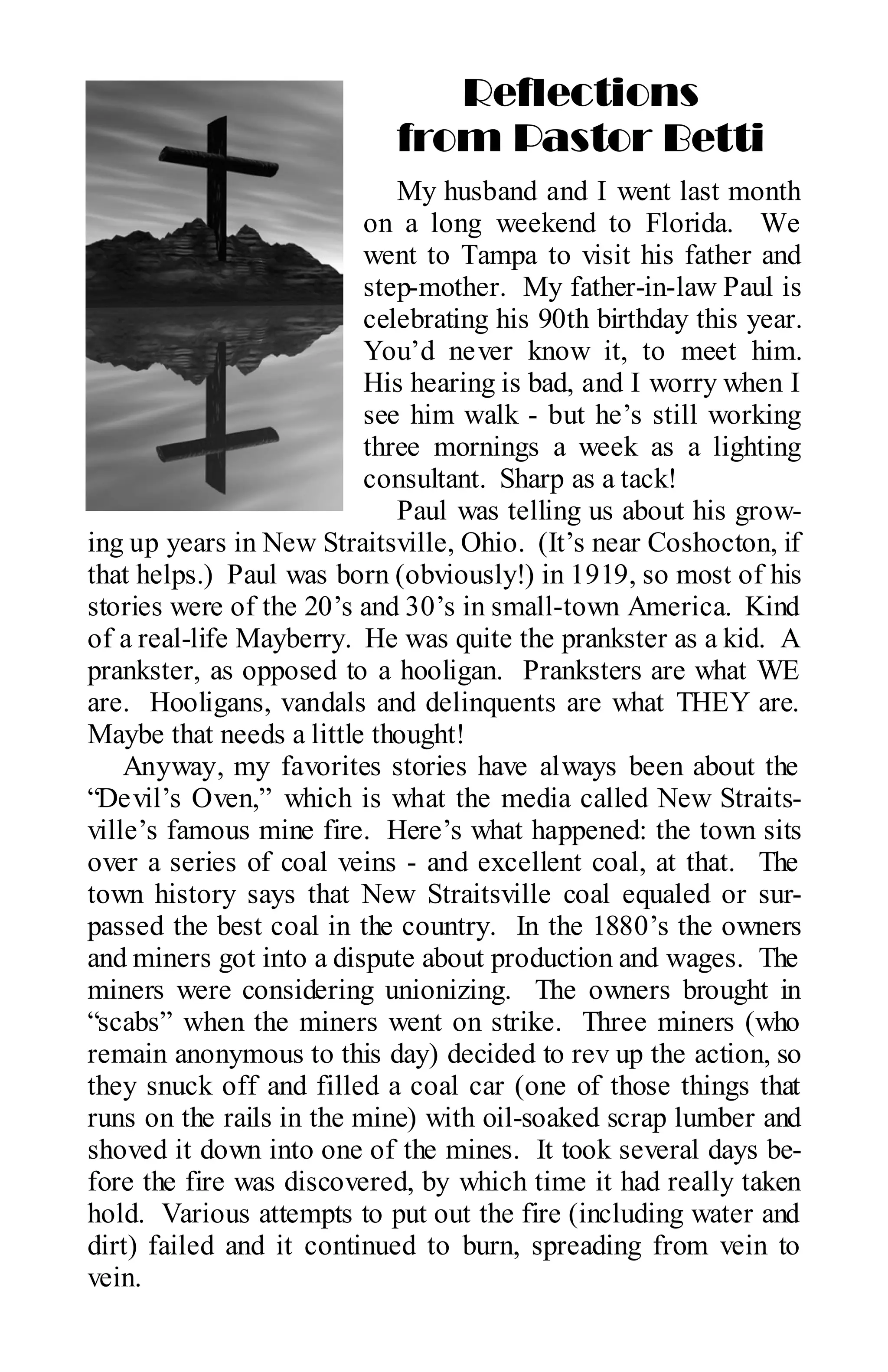 Reflections
                            from Pastor Betti
                             My husband and I went last month
                          on a long weekend to Florida. We
                          went to Tampa to visit his father and
                          step-mother. My father-in-law Paul is
                          celebrating his 90th birthday this year.
                          You’d never know it, to meet him.
                          His hearing is bad, and I worry when I
                          see him walk - but he’s still working
                          three mornings a week as a lighting
                          consultant. Sharp as a tack!
                             Paul was telling us about his grow-
ing up years in New Straitsville, Ohio. (It’s near Coshocton, if
that helps.) Paul was born (obviously!) in 1919, so most of his
stories were of the 20’s and 30’s in small-town America. Kind
of a real-life Mayberry. He was quite the prankster as a kid. A
prankster, as opposed to a hooligan. Pranksters are what WE
are. Hooligans, vandals and delinquents are what THEY are.
Maybe that needs a little thought!
    Anyway, my favorites stories have always been about the
“Devil’s Oven,” which is what the media called New Straits-
ville’s famous mine fire. Here’s what happened: the town sits
over a series of coal veins - and excellent coal, at that. The
town history says that New Straitsville coal equaled or sur-
passed the best coal in the country. In the 1880’s the owners
and miners got into a dispute about production and wages. The
miners were considering unionizing. The owners brought in
“scabs” when the miners went on strike. Three miners (who
remain anonymous to this day) decided to rev up the action, so
they snuck off and filled a coal car (one of those things that
runs on the rails in the mine) with oil-soaked scrap lumber and
shoved it down into one of the mines. It took several days be-
fore the fire was discovered, by which time it had really taken
hold. Various attempts to put out the fire (including water and
dirt) failed and it continued to burn, spreading from vein to
vein.
 