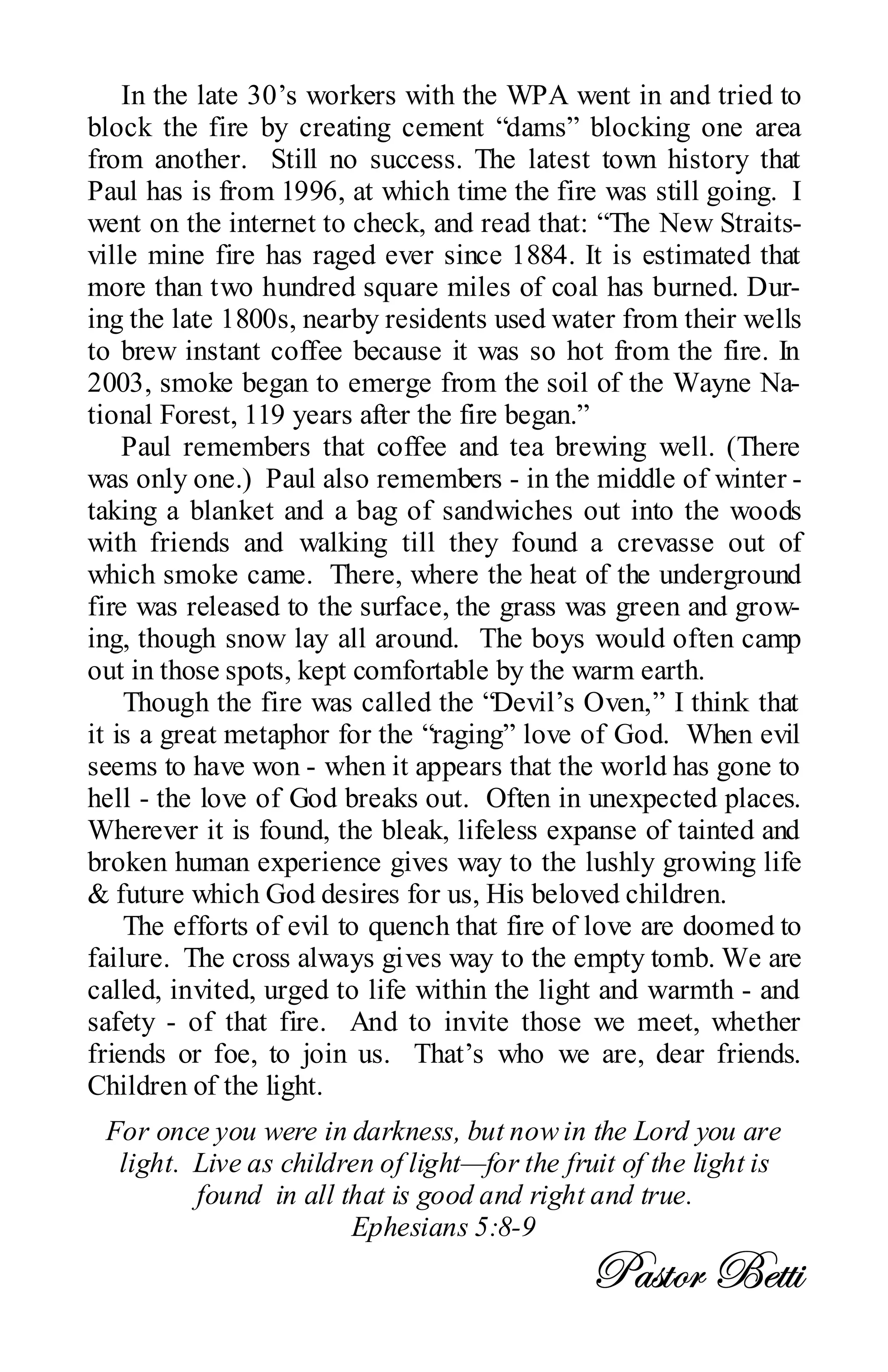 In the late 30’s workers with the WPA went in and tried to
block the fire by creating cement “dams” blocking one area
from another. Still no success. The latest town history that
Paul has is from 1996, at which time the fire was still going. I
went on the internet to check, and read that: “The New Straits-
ville mine fire has raged ever since 1884. It is estimated that
more than two hundred square miles of coal has burned. Dur-
ing the late 1800s, nearby residents used water from their wells
to brew instant coffee because it was so hot from the fire. In
2003, smoke began to emerge from the soil of the Wayne Na-
tional Forest, 119 years after the fire began.”
    Paul remembers that coffee and tea brewing well. (There
was only one.) Paul also remembers - in the middle of winter -
taking a blanket and a bag of sandwiches out into the woods
with friends and walking till they found a crevasse out of
which smoke came. There, where the heat of the underground
fire was released to the surface, the grass was green and grow-
ing, though snow lay all around. The boys would often camp
out in those spots, kept comfortable by the warm earth.
    Though the fire was called the “Devil’s Oven,” I think that
it is a great metaphor for the “raging” love of God. When evil
seems to have won - when it appears that the world has gone to
hell - the love of God breaks out. Often in unexpected places.
Wherever it is found, the bleak, lifeless expanse of tainted and
broken human experience gives way to the lushly growing life
& future which God desires for us, His beloved children.
    The efforts of evil to quench that fire of love are doomed to
failure. The cross always gives way to the empty tomb. We are
called, invited, urged to life within the light and warmth - and
safety - of that fire. And to invite those we meet, whether
friends or foe, to join us. That’s who we are, dear friends.
Children of the light.
 For once you were in darkness, but now in the Lord you are
  light. Live as children of light—for the fruit of the light is
         found in all that is good and right and true.
                       Ephesians 5:8-9
                                              ctáàÉÜ Uxàà|
 