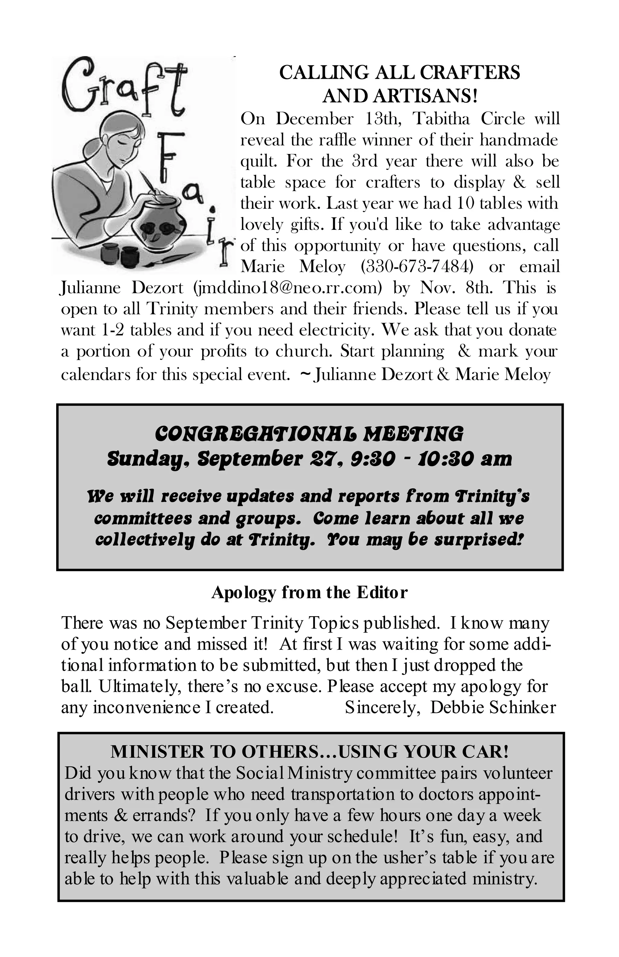 CALLING ALL CRAFTERS
                                 AND ARTISANS!
                          On December 13th, Tabitha Circle will
                          reveal the raffle winner of their handmade
                          quilt. For the 3rd year there will also be
                          table space for crafters to display & sell
                          their work. Last year we had 10 tables with
                          lovely gifts. If you'd like to take advantage
                          of this opportunity or have questions, call
                          Marie Meloy (330-673-7484) or email
Julianne Dezort (jmddino18@neo.rr.com) by Nov. 8th. This is
open to all Trinity members and their friends. Please tell us if you
want 1-2 tables and if you need electricity. We ask that you donate
a portion of your profits to church. Start planning & mark your
calendars for this special event. ~ Julianne Dezort & Marie Meloy


          CONGREGATIONAL MEETING
      Sunday, September 27, 9:30 - 10:30 am
   We will receive updates and reports from Trinity’s
   committees and groups. Come learn about all we
   collectively do at Trinity. You may be surprised!

                     Apology from the Editor
There was no September Trinity Topics published. I know many
of you notice and missed it! At first I was waiting for some addi-
tional information to be submitted, but then I just dropped the
ball. Ultimately, there’s no excuse. Please accept my apology for
any inconvenience I created.           Sincerely, Debbie Schinker

       MINISTER TO OTHERS…USING YOUR CAR!
Did you know that the Social Ministry committee pairs volunteer
drivers with people who need transportation to doctors appoint-
ments & errands? If you only have a few hours one day a week
to drive, we can work around your schedule! It’s fun, easy, and
really helps people. Please sign up on the usher’s table if you are
able to help with this valuable and deeply appreciated ministry.
 