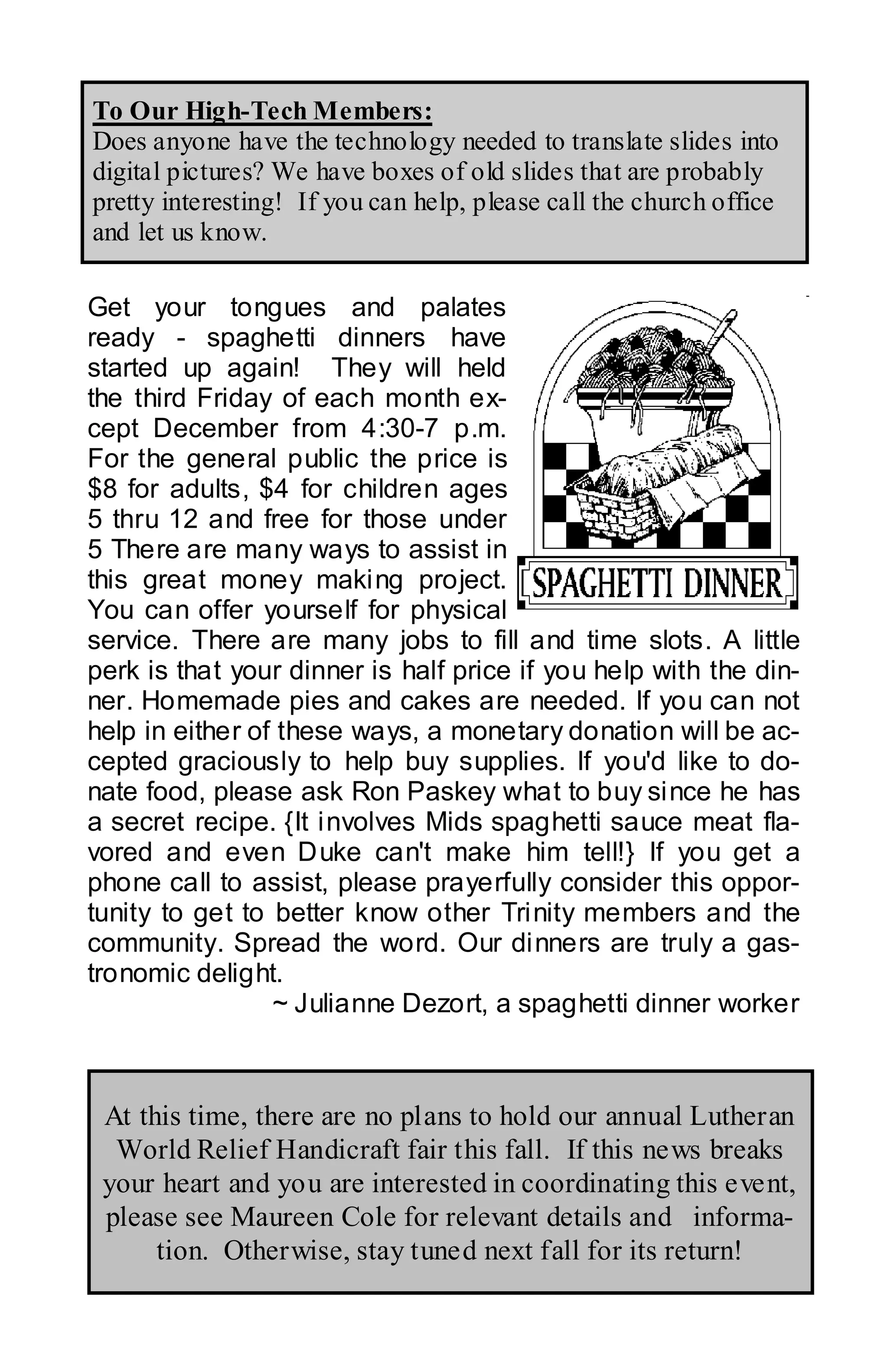 To Our High-Tech Members:
Does anyone have the technology needed to translate slides into
digital pictures? We have boxes of old slides that are probably
pretty interesting! If you can help, please call the church office
and let us know.

Get your tongues and palates
ready - spaghetti dinners have
started up again! They will held
the third Friday of each month ex-
cept December from 4:30-7 p.m.
For the general public the price is
$8 for adults, $4 for children ages
5 thru 12 and free for those under
5 There are many ways to assist in
this great money making project.
You can offer yourself for physical
service. There are many jobs to fill and time slots. A little
perk is that your dinner is half price if you help with the din-
ner. Homemade pies and cakes are needed. If you can not
help in either of these ways, a monetary donation will be ac-
cepted graciously to help buy supplies. If you'd like to do-
nate food, please ask Ron Paskey what to buy since he has
a secret recipe. {It involves Mids spaghetti sauce meat fla-
vored and even Duke can't make him tell!} If you get a
phone call to assist, please prayerfully consider this oppor-
tunity to get to better know other Trinity members and the
community. Spread the word. Our dinners are truly a gas-
tronomic delight.
                 ~ Julianne Dezort, a spaghetti dinner worker



 At this time, there are no plans to hold our annual Lutheran
  World Relief Handicraft fair this fall. If this news breaks
 your heart and you are interested in coordinating this event,
 please see Maureen Cole for relevant details and informa-
      tion. Otherwise, stay tuned next fall for its return!
 