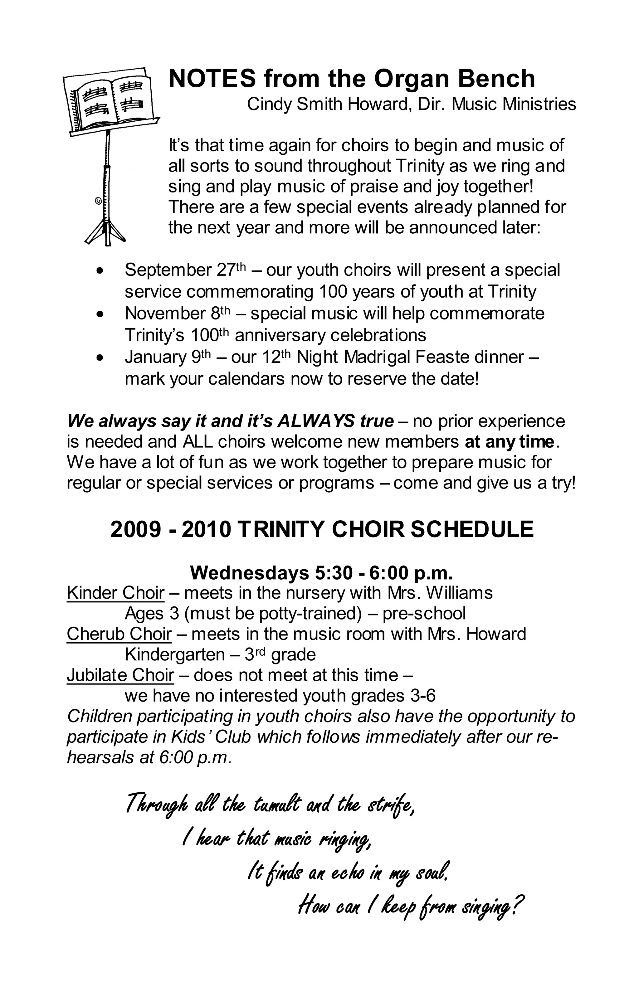 NOTES from the Organ Bench
                       Cindy Smith Howard, Dir. Music Ministries

             It’s that time again for choirs to begin and music of
             all sorts to sound throughout Trinity as we ring and
             sing and play music of praise and joy together!
             There are a few special events already planned for
             the next year and more will be announced later:

   •    September 27th – our youth choirs will present a special
        service commemorating 100 years of youth at Trinity
   •    November 8th – special music will help commemorate
        Trinity’s 100th anniversary celebrations
   •    January 9th – our 12th Night Madrigal Feaste dinner –
        mark your calendars now to reserve the date!

We always say it and it’s ALWAYS true – no prior experience
is needed and ALL choirs welcome new members at any time.
We have a lot of fun as we work together to prepare music for
regular or special services or programs – come and give us a try!

       2009 - 2010 TRINITY CHOIR SCHEDULE
                Wednesdays 5:30 - 6:00 p.m.
Kinder Choir – meets in the nursery with Mrs. Williams
        Ages 3 (must be potty-trained) – pre-school
Cherub Choir – meets in the music room with Mrs. Howard
        Kindergarten – 3 rd grade
Jubilate Choir – does not meet at this time –
        we have no interested youth grades 3-6
Children participating in youth choirs also have the opportunity to
participate in Kids ’ Club which follows immediately after our re-
hearsals at 6:00 p.m.

        Through all the tumult and the strife,
              I hear that music ringing,
                       It finds an echo in my soul.
                              How can I keep from singing?
 