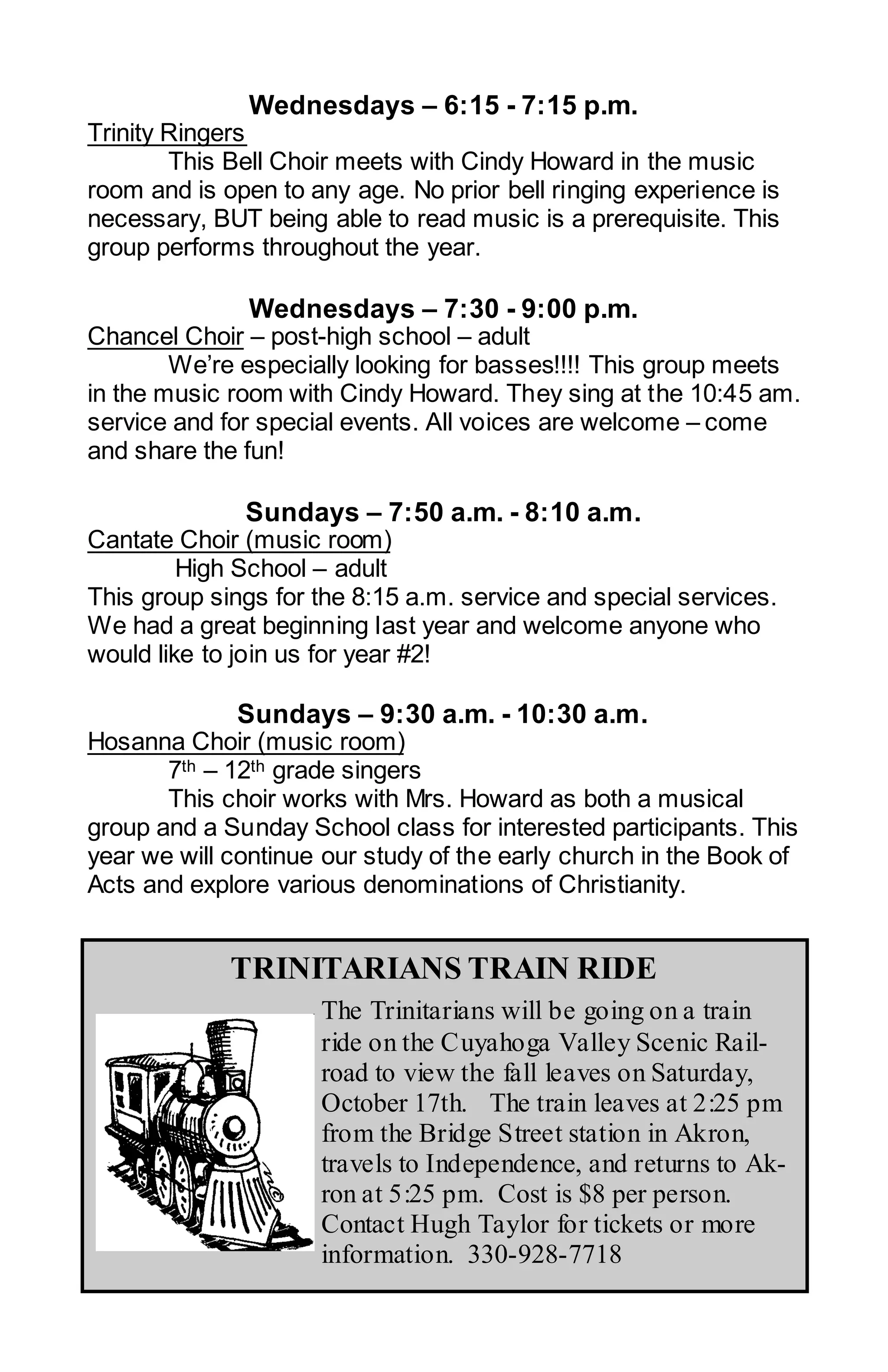 Wednesdays – 6:15 - 7:15 p.m.
Trinity Ringers
        This Bell Choir meets with Cindy Howard in the music
room and is open to any age. No prior bell ringing experience is
necessary, BUT being able to read music is a prerequisite. This
group performs throughout the year.

              Wednesdays – 7:30 - 9:00 p.m.
Chancel Choir – post-high school – adult
        We’re especially looking for basses!!!! This group meets
in the music room with Cindy Howard. They sing at the 10:45 am.
service and for special events. All voices are welcome – come
and share the fun!

              Sundays – 7:50 a.m. - 8:10 a.m.
Cantate Choir (music room)
         High School – adult
This group sings for the 8:15 a.m. service and special services.
We had a great beginning last year and welcome anyone who
would like to join us for year #2!

             Sundays – 9:30 a.m. - 10:30 a.m.
Hosanna Choir (music room)
       7th – 12th grade singers
       This choir works with Mrs. Howard as both a musical
group and a Sunday School class for interested participants. This
year we will continue our study of the early church in the Book of
Acts and explore various denominations of Christianity.


             TRINITARIANS TRAIN RIDE
                     The Trinitarians will be going on a train
                     ride on the Cuyahoga Valley Scenic Rail-
                     road to view the fall leaves on Saturday,
                     October 17th. The train leaves at 2:25 pm
                     from the Bridge Street station in Akron,
                     travels to Independence, and returns to Ak-
                     ron at 5:25 pm. Cost is $8 per person.
                     Contact Hugh Taylor for tickets or more
                     information. 330-928-7718
 