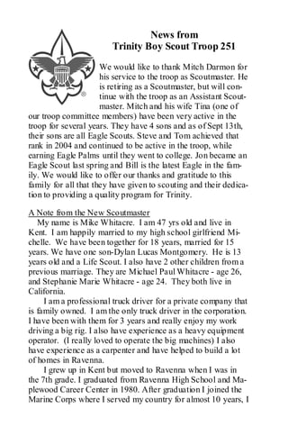 News from
                        Trinity Boy Scout Troop 251
                      We would like to thank Mitch Darmon for
                      his service to the troop as Scoutmaster. He
                      is retiring as a Scoutmaster, but will con-
                      tinue with the troop as an Assistant Scout-
                      master. Mitch and his wife Tina (one of
our troop committee members) have been very active in the
troop for several years. They have 4 sons and as of Sept 13th,
their sons are all Eagle Scouts. Steve and Tom achieved that
rank in 2004 and continued to be active in the troop, while
earning Eagle Palms until they went to college. Jon became an
Eagle Scout last spring and Bill is the latest Eagle in the fam-
ily. We would like to offer our thanks and gratitude to this
family for all that they have given to scouting and their dedica-
tion to providing a quality program for Trinity.

A Note from the New Scoutmaster
   My name is Mike Whitacre. I am 47 yrs old and live in
Kent. I am happily married to my high school girlfriend Mi-
chelle. We have been together for 18 years, married for 15
years. We have one son-Dylan Lucas Montgomery. He is 13
years old and a Life Scout. I also have 2 other children from a
previous marriage. They are Michael Paul Whitacre - age 26,
and Stephanie Marie Whitacre - age 24. They both live in
California.
     I am a professional truck driver for a private company that
is family owned. I am the only truck driver in the corporation.
I have been with them for 3 years and really enjoy my work
driving a big rig. I also have experience as a heavy equipment
operator. (I really loved to operate the big machines) I also
have experience as a carpenter and have helped to build a lot
of homes in Ravenna.
     I grew up in Kent but moved to Ravenna when I was in
the 7th grade. I graduated from Ravenna High School and Ma-
plewood Career Center in 1980. After graduation I joined the
Marine Corps where I served my country for almost 10 years, I
 