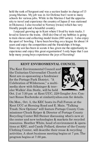 held the rank of Sergeant and was a section leader in charge of 13
young Marines. My job was in Air Defense but I went to many
schools for various jobs. While in the Marines I had the opportu-
nity to travel and experience the country of Japan (I was stationed
in Okinawa). I also traveled to Norway (twice) which has very
friendly people and a beautiful country.
     I enjoyed growing up in Kent where I lived by train tracks. I
loved to listen to the trains. (Still do) One of my hobbies is going
to train shows and collecting model trains (HO series). I also enjoy
the sport of bowling. I have been bowling on a league for about 14
years and enjoy the competition and the friendships it brings.
Since my son has been in scouts it has given me the opportunity to
experience and enjoy this great organization! I only hope that I can
help many young boys experience the joys of Scouting!


         KENT ENVIRONMENTAL COUNCIL
The Kent Environmental Council and
the Unitarian-Universalist Church of
Kent are co-sponsoring a fundraiser
for the Portage Park District. “A
Celebration of Wilderness,” a multi-
media show with folksinger & trav-
eler Walkin' Jim Stotlz, will be held
Oct. 2 at 7:30 pm at Kent UUC, 228 Gougler Ave. Con-
tact Renee Ruchotzke at zimlar@yahoo.com for details.
On Mon., Oct. 5, the KEC hosts its Fall Forum at the
Kent UCC at Horning Road and E. Main. "Talking
Trash: New Options" will feature Portage County Com-
missioner Chuck Keiper & Director of Portage County
Recycling Center Bill Steiner discussing what’s new at
the center and new technologies & markets for recycled
resources. Heather White, head of environment & opera-
tions at KSU, and Candy Pollard, director of the County
Clothing Center, will describe their reuse & recycling
activities. A short business meeting begins at 7 pm. The
program begins at 7:30 pm.
 