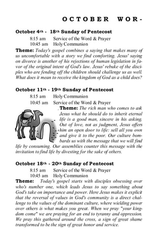 OCTOBER                       WOR-
October 4th - 18th Sunday of Pentecost
        8:15 am     Service of the Word & Prayer
        10:45 am Holy Communion
Theme: Today's gospel combines a saying that makes many of
us uncomfortable with a story we find comforting. Jesus' saying
on divorce is another of his rejections of human legislation in fa-
vor of the original intent of God's law. Jesus' rebuke of the disci-
ples who are fending off the children should challenge us as well.
What does it mean to receive the kingdom of God as a child does?

October 11th - 19th Sunday of Pentecost
        8:15 am       Holy Communion
        10:45 am Service of the Word & Prayer
                          Theme: The rich man who comes to ask
                          Jesus what he should do to inherit eternal
                          life is a good man, sincere in his asking.
                          Out of love, not as judgment, Jesus offers
                          him an open door to life: sell all you own
                          and give it to the poor. Our culture bom-
                          bards us with the message that we will find
life by consuming. Our assemblies counter this message with the
invitation to find life by divesting for the sake of others.

October 18th - 20th Sunday of Pentecost
        8:15 am     Service of the Word & Prayer
        10:45 am Holy Communion
Theme: Today's gospel starts with disciples obsessing over
who's number one, which leads Jesus to say something about
God's take on importance and power. Here Jesus makes it explicit
that the reversal of values in God's community is a direct chal-
lenge to the values of the dominant culture, where wielding power
over others is what makes you great. When we pray "your king-
dom come" we are praying for an end to tyranny and oppression.
We pray this gathered around the cross, a sign of great shame
transformed to be the sign of great honor and service.
 